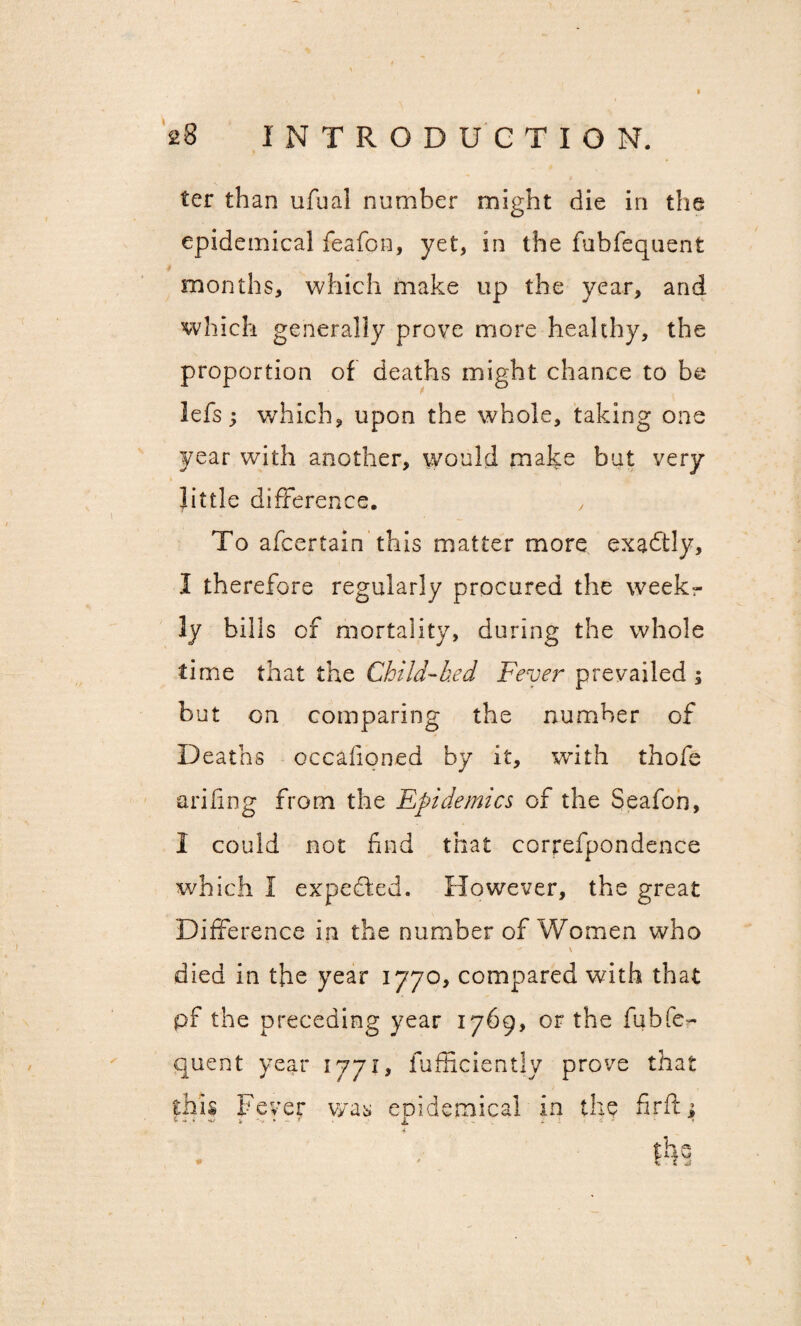 ter than ufual number might die in the epidemical feafon, yet, in the fubfequent months, which make up the year, and which generally prove more healthy, the proportion of deaths might chance to be lefs; which, upon the whole, taking one year with another, would make but very little difference. To afcertain this matter more exactly, I therefore regularly procured the week¬ ly bills of mortality, during the whole time that the Child-bed Fever prevailed ; but on comparing the number of Deaths occafioned by it, with thofe a riling from the Epidemics of the Seafon, I could not find that correfpondence which I expected. However, the great Difference in the number of Women who \ died in the year 1770, compared with that pf the preceding year 1769, or the fubfe¬ quent year 1771, fufficiently prove that this Fever was epidemical in the firft; 4 the # ' £ £