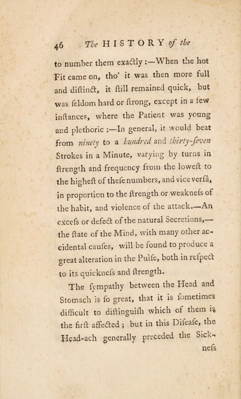to number them exaftly When the hot Fit came on, tho’ it was then more full and difiinft, it ftill remained quick, but was feldom hard or ftrong, except in a tew inflances, where the Patient was young and plethoric :—In general, it would beat From ninety to a hundred and thirty-Jeven Strokes in a Minute, varying by turns in flrength and frequency from the lowed: to the higheft of thefe numbers, and vice verfa, in proportion to the flrength or weaknefs oi the habit, and violence of the attack.—An excefs or defed: of the natural Secretions,— the {late of the Mind, with many other ac¬ cidental caufes, will be found to produce a oreat alteration in the Pulfe, both in refpeCL o to its quicknefs and flrength. The fympathy between the Head and Stomach is fo great, that it is fometimes difficult to diftinguifn which of them 1% the firft affefted; but in this Diieafe, the Head-ach generally preceded the Sick-* nefs