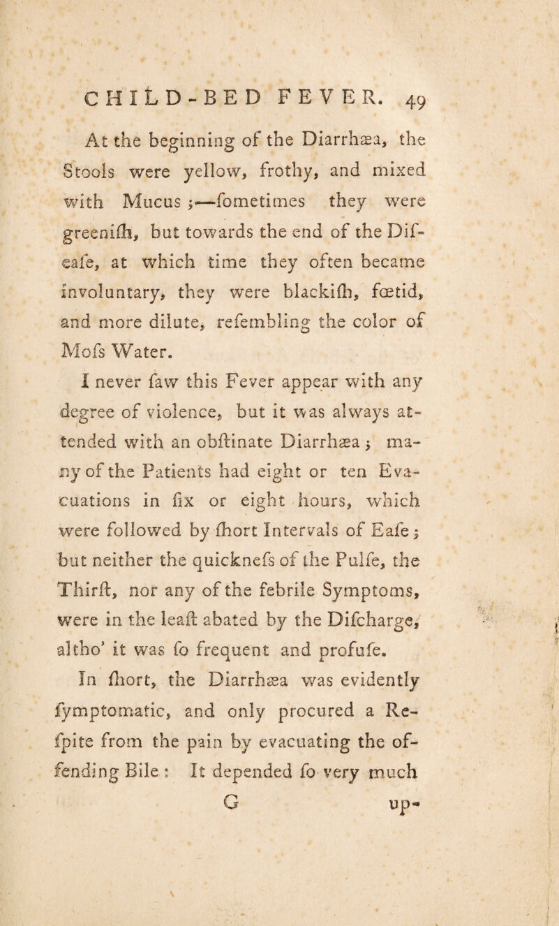 At the beginning of the Diarrhasa, the Stools were yellow, frothy, and mixed with Mucus — fometimes they were greenifh, but towards the end of the Dif» cafe, at which time they often became involuntary, they were biackidi, foetid, and more dilute, refembling the color of Mofs Water. I never faw this Fever appear with any degree of violence, but it was always at¬ tended with an obftinate Diarrhaea ^ ma¬ ny of the Patients had eight or ten Eva¬ cuations in fix or eight hours, which were followed by fihott Intervals of Eafe; but neither the quicknefs of the Pulfe, the Tliirft, nor any of the febrile Symptoms, were in the ieaft abated by the Difcharge/ altho* it was fo frequent and profufe. In fhort, the Diarrhea was evidently fymptomatic, and only procured a Re- fpite from the pain by evacuating the of¬ fending Bile : It depended fo very much G up-