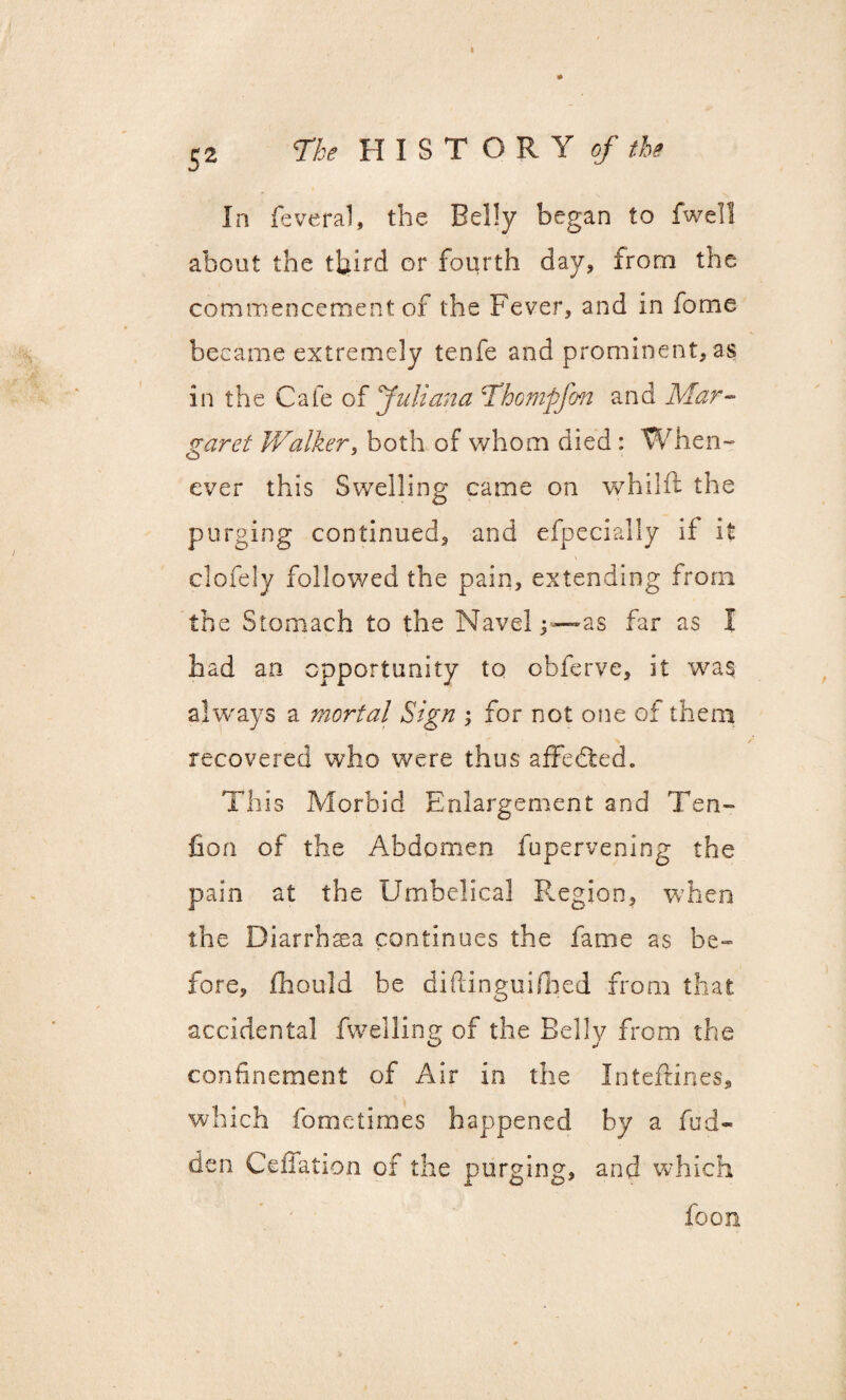 52 The HISTORY of the In feveral, the Belly began to fwell about the third or fourth day, irorn the commencement of the Fever, and in fome became extremely tenfe and prominentias in the Cafe of Juliana Thomgfon and Mar¬ garet Walker, both of whom died : When¬ ever this Swelling came on whilft the purging continued, and especially if it clofely followed the pain, extending from the Stomach to the Navel as far as I had an opportunity to obferve, it was always a mortal Sign for not one of them recovered who were thus affedied. This Morbid Enlargement and Ten- Con of the Abdomen fupervening the pain at the Umbelical Region, when the Diarrhaea continues the fame as be¬ fore, fhould be diftinguifiied from that accidental fwelling of the Belly from the confinement of Air in the Inteftines, which fometimes happened by a hid¬ den Celfation of the purging, and which foon