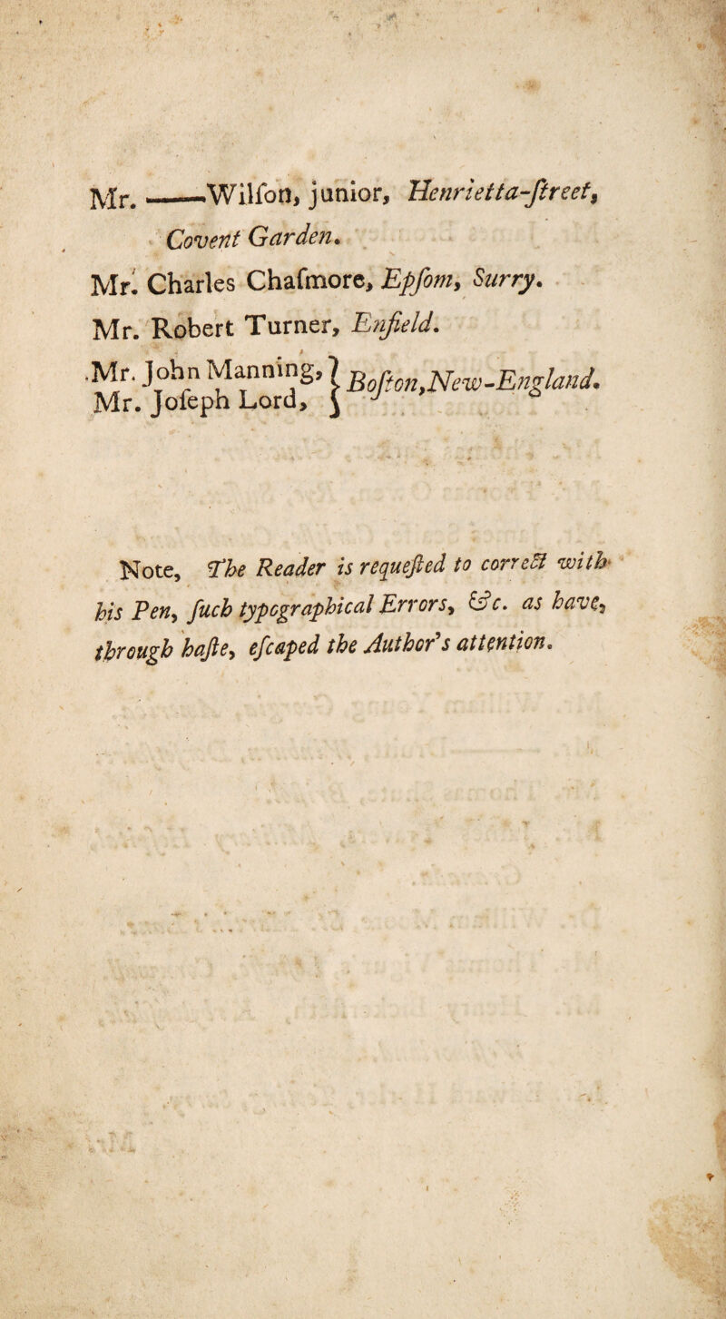 Mr._-Wilion, junior, Henrietta-ftreef, Covent Garden. Mr. Charles Chafmore, Epfom, Surry. Mr. Robert Turner, Enfield. ’•> - 4 P .Mr. John Manning, Mr. Jofeph Lord, IB oft on,Neve-England. Note, 'The Reader is requefted to correct with / PT: his Ten, fuch typographical Errors, 6?c. as have, through hajle, efcaped the /luthov s attention. I