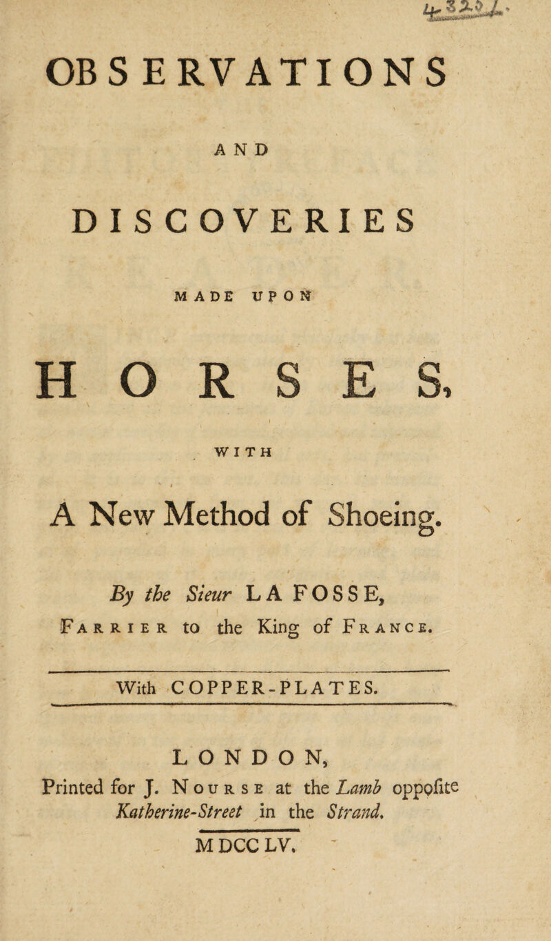 OB S E R V A TI O N S AND DISCOVERIES MADE UPON H O R S WITH A New Method of Shoein By tbe Sieur LA FOSSE, ! Farrier to the King of France. With COPPER-PLATES. LONDON, Printed for J. Nourse at the Lamb opppfite Katherine-Street in the Strand» M DCC LV.