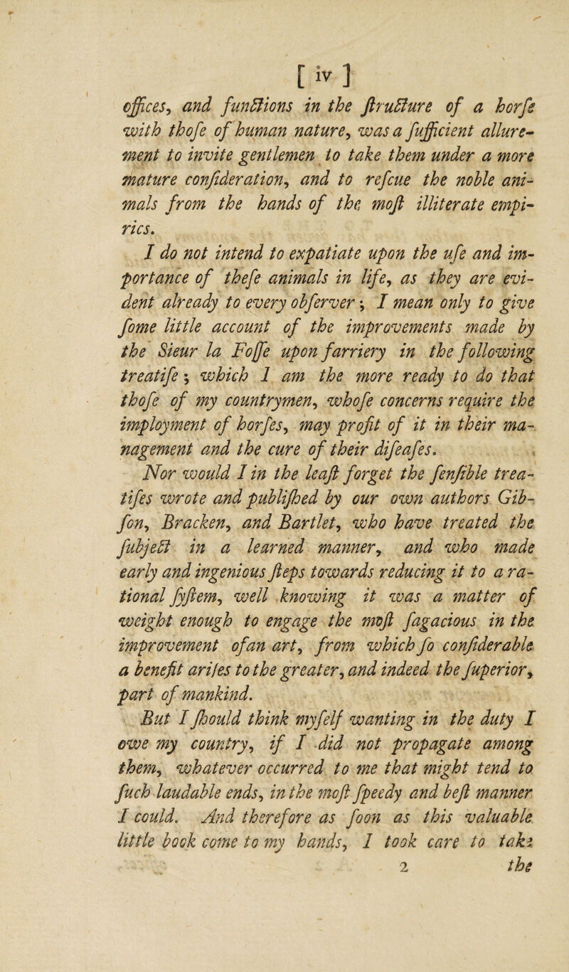 offices? and functions in the ftruElure of a horfe with thofe of human nature? was a fujficient allure¬ ment to invite gentlemen to take them under a more mature confederation? and to refcue the noble ani¬ mals from the hands of the mofl illiterate empi¬ rics. I do not intend to expatiate upon the ufe and im¬ portance of thefe animals in life, as they are evi¬ dent already to every obferver *, I mean only to give fome little account of the improvements made by the Sieur la Foffe upon farriery in the following treatife \ which 1 am the more ready to do that thofe of my countrymen, whofe concerns require the imployment of horfes, may profit of it in their ma¬ nagement and the cure of their difeafes. Nor would 1 in the leaji forget the fenfeble trea- fifes wrote and publijhed by our own authors Gib- fon, Bracken? and Bartlet? who have treated the fubjeU in a learned manner, and who made early and ingenious fteps towards reducing it to a ra¬ tional fyftem, well knowing it was a matter of weight enough to engage the moft fagacious in the improvement of an art, from vohich fo confiderable a benefit arifes to the greater, and indeed the Juperior? part of mankind. But I fhould think myfelf wanting in the duty I owe my country? if I did not propagate among them, whatever occurred to me that might tend to fuch laudable ends, in the moft fpeedy and beft manner 1 could. And therefore as foon as this valuable little book come to my hands, 1 took care to take