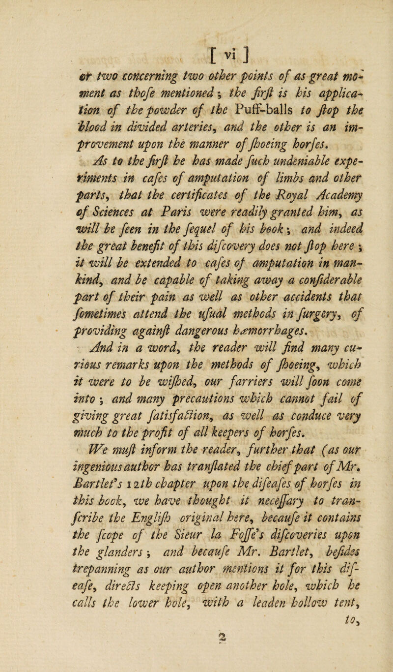 cr two concerning two other points of as great mo¬ ment as thofe mentioned ; the firfi is his applica¬ tion of the powder of the Puff-balls to flop the 'blood in divided arteries, and the other is an im¬ provement upon the manner of jhoeing horfes. As to the firfi he has made fuch undeniable expe¬ riments in cafes of amputation of limbs and other farts, that the certificates of the Royal Academy of Sciences at Paris were readily granted him, as will be feen in the fequel of his book ; and indeed the great benefit of this difcovery does not flop here -, it will be extended to cafes of amputation in man¬ kind,, and be capable of taking away a confiderable part of their pain as well as other accidents that fometimes attend the ufual methods in furgery, of providing againft dangerous hemorrhages. And in a word, the reader will find many cu¬ rious remarks upon the methods of jhoeing, which it were to be wifhed, our farriers will foon come into ; and many precautions which cannot fail of giving great fatisfadiion, as well as conduce very much to the profit of all keepers of horfes. We muft inform the reader, further that (as our ingenious author has tranflated the chief part of Mr. Martlet’s 12 th chapter upon the difeafes of horfes in this bock, we have thought it neceffary to tran- fcribe the Englifh original here, becaufe it contains the Jcope of the Sieur la FoJJe’s difcoveries upon the glanders ♦, and becaufe Mr. Bartlet, befides trepanning as our author mentions it for this dif- eafe, dire dis keeping open another hole, which he calls the lower hole, with a leaden hollow tent.