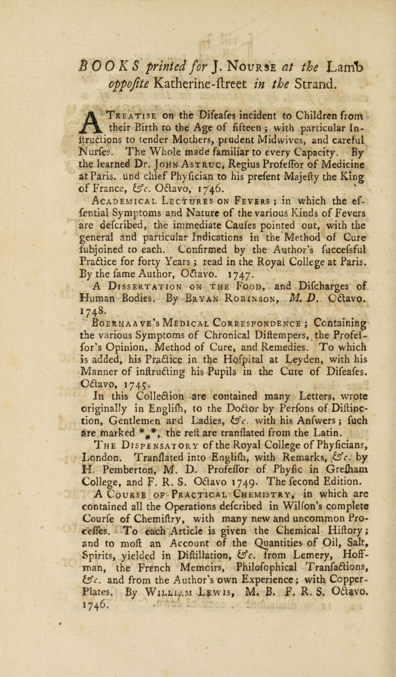 BOOKS printed for J. Nourse at the Lamb oppofite Katherine-ftreet in the Strand. A Treatise on the Difeafes incident to Children from their Birth to the Age of fifteen ; with particular In- ltrudipns to tender Mothers, prudent Midwives, and careful Nurfes. The Whole made familiar to every Capacity. By the learned Dr. John Astruc, Regius Profefior of Medicine at Paris, und chief Phyfician to his prefent Majefty the King of France, Odavo, 1746. Academical. Lectures on Fevers ; in which the ef- fential Symptoms and Nature of the various Kinds of Fevers are defcribed, the immediate Caufes pointed out, with the general and particular Indications in the Method of Cure fubjoined to each. Confirmed by the Author’s fuccefsful Fradice for forty Years ; read in the Royal College at Paris. By the fame Author, Odavo. 1747. A Dissertation on the Food, and Difcharges of Human Bodies. By Bryan Robinson, M. D. Odavo. Î748. Bqerhaave’s Medical Correspondence ; Containing the various Symptoms of Chronical Diftempers, the Profef- for’s Opinion, Method of Cure, and Remedies. To which is added, his Pradice in the Hofpital at Leyden, with his Manner of intruding his Pupils in the Cure of Difeafes, Odavo, 1745. In this Colledion are contained many Letters, wrote originally in Englifh, to the Dodor by Perfons of Diftinc- tion, Gentlemen and Ladies, &c. with his Anfwers j fuch are marked ***, the reit are tranflated from the Latin. The Dispensatory of the Royal College of Phyficians, London. Tranflated into Englifh, with Remarks, &c. by H. Pemberton, M. D. Profeffor of Phyfic in Grefham College, and F. R. S. Odavo 1749* The fécond Edition. A Course of Practical Chemistry, in which are contained all the Operations defcribed in Wilfon’s complete Courfe of Chemiftry, with many new and uncommon Pro- cefies. To each Article is given the Chemical Hiftory; and to moft an Account of the Quantities of Oil, Salt, Spirits, yielded in Difiillation, &c. from Lemery, Hoff¬ man, the French Memoirs, Philofophical Tranfadions, tffc. and from the Author’s own Experience; with Copper¬ plates. By William Lewis, M. B. F. R. S. Odavo. 1746. 4