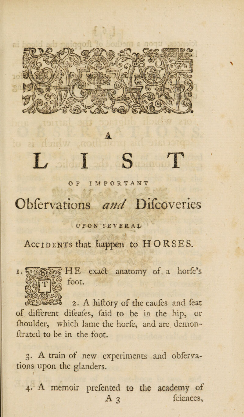 OF IMPORTANT Obfèrvations and Diicoveries UPON SEVERAL Accidents that happen to HORSES. H E exadt anatomy of, a horfe*s foot, 2. A hiftory of the caufes and feat of different difeafes, faid to be in the hip5 or fhoulder, which lame the horfe, and are demon- flrated to be in the foot, 3. A train of new experiments and obferva¬ rions upon the glanders. 1 4. A memoir prefented to the academy of A 3 fciences^