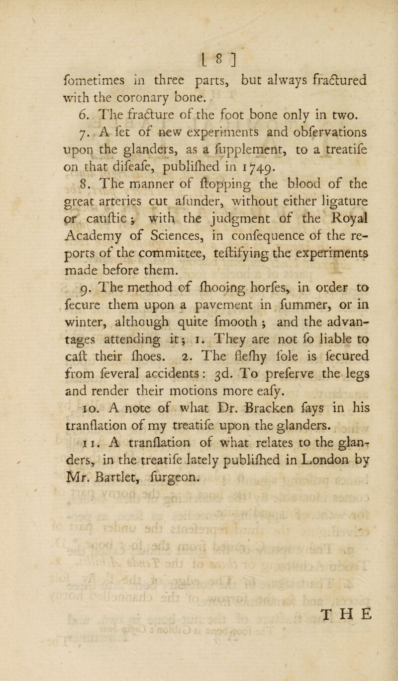 fbmetimes in three parts, but always fradlured with the coronary bone. 6. The fracture of the foot bone only in two. 7. A fet of new experiments and obfervations upon the glanders, as a fuppiement, to a treatife on that difeafe, publifhed in 1749. 8. The manner of flopping the blood of the great arteries cut afunder, without either ligature or cauftic ; with the judgment of the Royal Academy of Sciences, in confequence of the re¬ ports of the committee, teftifying the experiments made before them. 9. The method of fhooing horfes, in order to fecure them upon a pavement in fummer, or in winter, although quite fmooth ; and the advan¬ tages attending it; 1. They are not fo liable to cafe their flioes. 2. The fiediy foie is fecured from feveral accidents : 3d. To preferve the legs and render their motions more eafy. xo. A note of what Dr. Bracken fays in his trandation of my treatife upon the glanders. xi. A trandation of what relates to the glan¬ ders, in the treatife lately publifhed in London by Mr. Bartlet, furgeon. THE