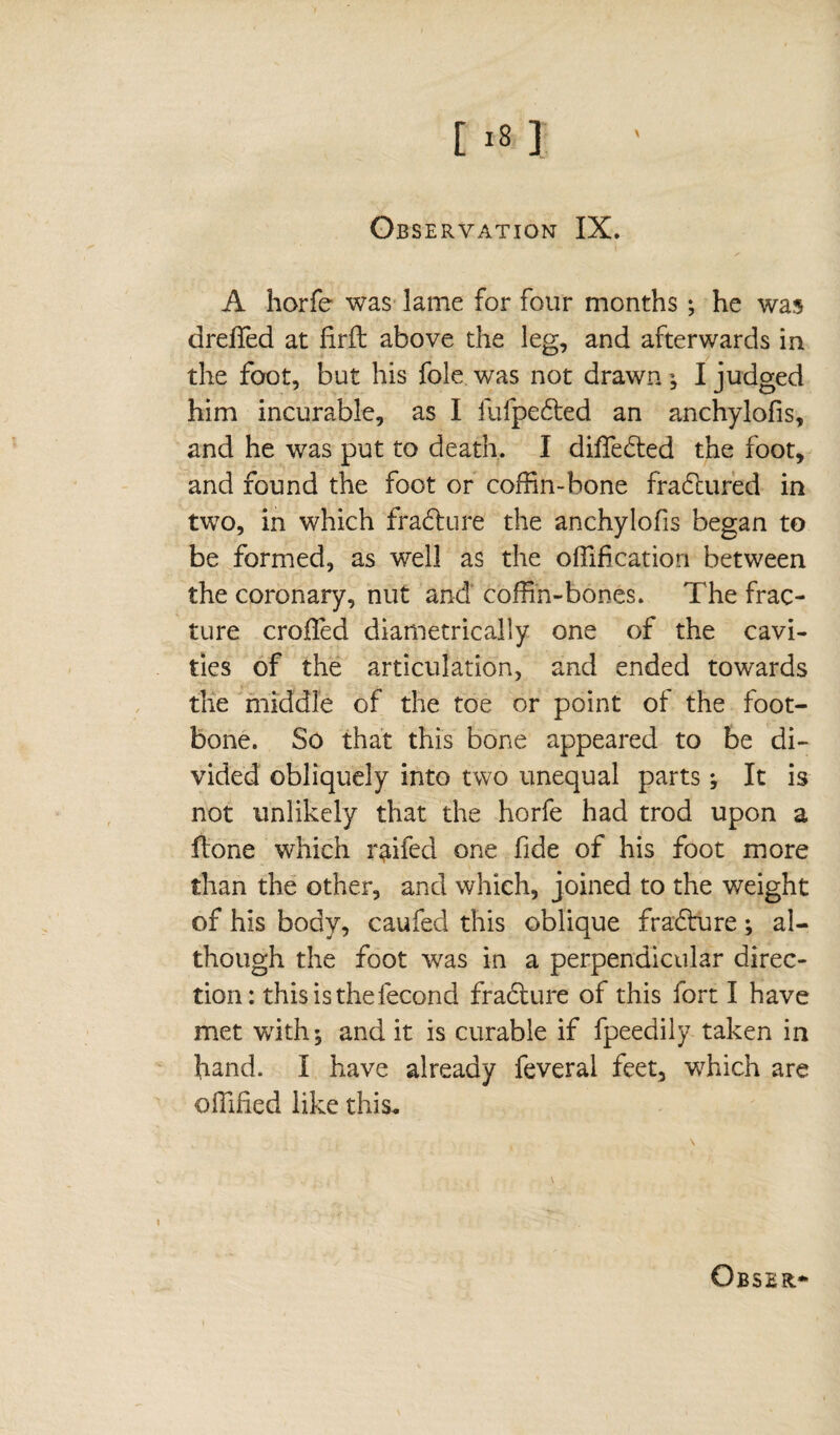 A horfe was lame for four months ; he was dreffied at firffc above the leg, and afterwards in the foot, but his foie was not drawn; I judged him incurable, as I lufpedted an anchylofis, and he was put to death. I differed the foot, and found the foot or coffin-bone fractured in two, in which fradture the anchylofis began to be formed, as well as the offificatiori between the coronary, nut and coffin-bones. The frac¬ ture croffed diametrically one of the cavi¬ ties of the articulation, and ended towards the middle of the toe or point ot the foot- bone. So that this bone appeared to be di¬ vided obliquely into two unequal parts ; It is not unlikely that the horfe had trod upon a Hone which r^ifed one fide of his foot more than the other, and which, joined to the weight of his body, caufed this oblique fradture ; al¬ though the foot was in a perpendicular direc¬ tion: this is the fécond fradture of this fort I have met writh', and it is curable if fpeedily taken in hand. I have already feveral feet, which are offified like this.