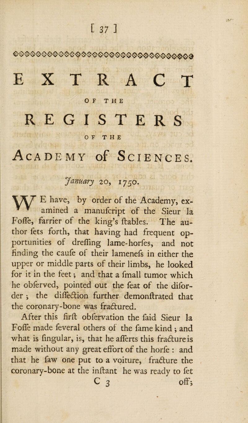 EXTRACT OF THE REGISTERS OF THE Academy of Sciences. January 20, 1750. E have, by order of the Academy, ex- y * amined a manufcript of the Sieur Ja FofFe, farrier of the king’s fiables. The au¬ thor fets forth, that having had frequent op¬ portunities of dreffing lame-horfes, and not finding the caufe of their lamenefs in either the upper or middle parts of their limbs, he looked for it in the feet -, and that a fmall tumor which he obferved, pointed out the feat of the difor- der ; the diffedlion further demonflrated that the coronary-bone was fradtured. After this firft obfervation the faid Sieur la Foffe made feveral others of the fame kind ; and what is fingular, is, that heafferts this fradtureis made without any great effort of the horfe : and that he faw one put to a voiture, 7 fradlure the coronary-bone at the inflant he was ready to fet C 3 offs 1