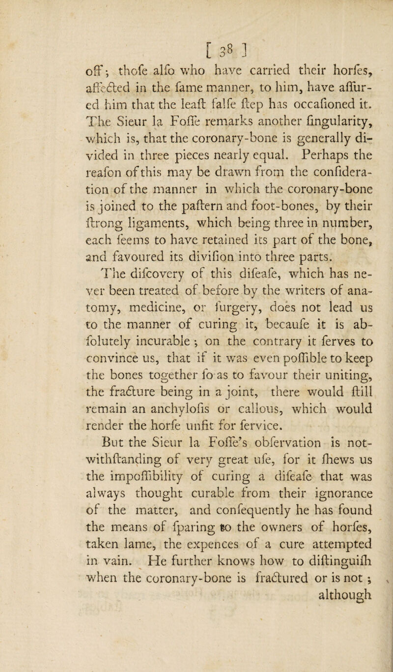 off ; thofe alfo who have carried their horfes, affedted in the fame manner, to him, have attur- ed him that the leafl falfe fcep has occafioned it. The Sieur la Folie remarks another fingularity, which is, that the coronary-bone is generally di¬ vided in three pieces nearly equal. Perhaps the reafon of this may be drawn from the confidera- tion of the manner in which the coronary-bone is joined to the pattern and foot-bones, by their ftrong ligaments, which being three in number, each feems to have retained its part of the bone, and favoured its divifion into three parts. The difcovery of this difeafe, which has ne¬ ver been treated of before by the writers of ana¬ tomy, medicine, or furgery, does not lead us to the manner of curing it, becaufe it is ab- folutely incurable -, on the contrary it ferves to convince us, that if it was even poffible to keep the bones together fo as to favour their uniting, the fradture being in a joint, there would ftill remain an anchylofis or callous, which would render the horfe unfit for fervice. But the Sieur la FolTe’s obfervation is not- withftanding of very great ufe, for it fhews us the impoffibility of curing a difeafe that was always thought curable from their ignorance of the matter, and confequently he has found the means of (paring to the owners of horfes, taken lame, the expences of a cure attempted in vain. He further knows how to diftinguifh when the coronary-bone is frabtured or is not ; although