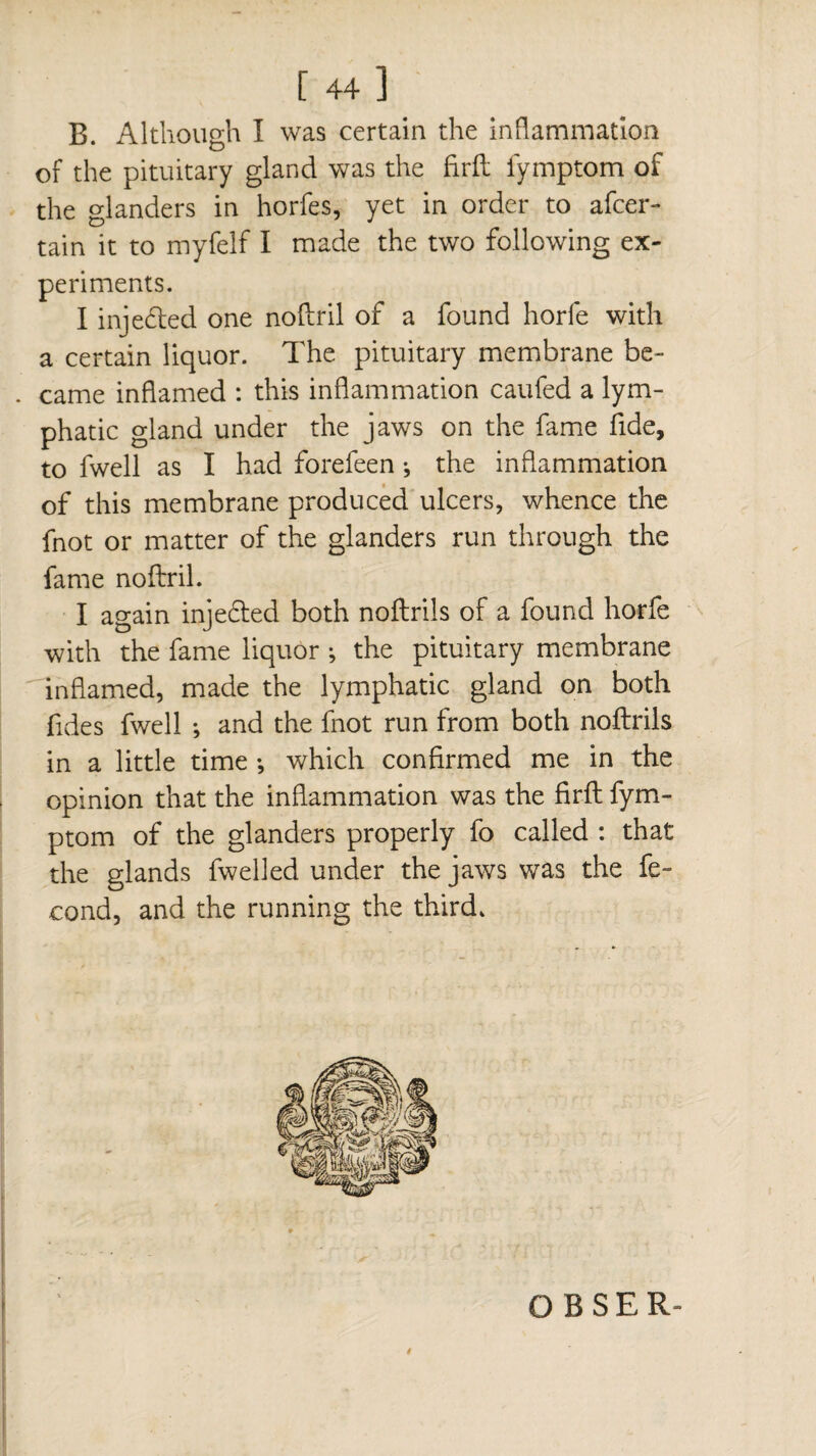 [ 44 ] B. Although I was certain the inflammation of the pituitary gland was the firft fymptom of the glanders in horfes, yet in order to afcer- tain it to myfelf I made the two following ex¬ periments. I injected one noftril of a found horfe with a certain liquor. The pituitary membrane be- . came inflamed : this inflammation caufed a lym¬ phatic gland under the jaws on the fame fide, to fwell as I had forefeen ; the inflammation of this membrane produced ulcers, whence the fnot or matter of the glanders run through the fame noftril. I again inje&ed both noftrils of a found horfe with the fame liquor ; the pituitary membrane inflamed, made the lymphatic gland on both fides fwell -, and the fnot run from both noftrils in a little time -, which confirmed me in the opinion that the inflammation was the firft fym¬ ptom of the glanders properly fo called : that the glands fwelled under the jaws was the fé¬ cond, and the running the third. « O BSER-