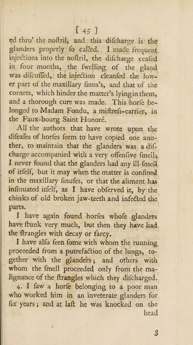 ed thro5 the noflril, and this difcharge is the glanders properly fo called. I made frequent injections into the noftril, the difcharge ceafed in four months, the fwelling of the gland was difcuffed, the injedtion cleanfed the low¬ er part of the maxillary finus’s, and that of the cornets, which hinder the matter’s lyinginthem, and a thorough cure was made. This horfe be¬ longed to Madam Fondu, a miftrefs-carrier, in the Faux-bourg Saint Honoré. All the authors that have wrote upon the difeafes of horfes feem to have copied one ano¬ ther, to maintain that the glanders was a dif¬ charge accompanied with a very offenfive fmell; I never found that the glanders had any ill-fmell of itfelf, but it may when the matter is confined in the maxillary finufes, or that the aliment has infmuated itfelf, as I have obferved it, by the chinks of old broken jaw-teeth and infeéled the parts. I have again found horfes whofe glanders have flunk very much, but then they have had the flrangles with decay or farcy. I have alfo feen fome with whom the running: proceeded from a putrefadlion of the lungs, to¬ gether with the glanders ; and others with whom the fmell proceeded only from the ma¬ lignance of the flrangles which they difcharged. 4. I faw a horfe belonging to a poor man who worked him in an inveterate glanders for fix years ; and at lafl he was knocked on the head