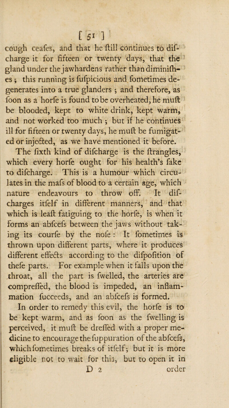 1 cough ceafes, and that he flill continues to dift charge it for fifteen or twenty days, that the gland under the jawhardens rather thandiminifh- es ; this running is fufpicious and fometimes de¬ generates into a true glanders -, and therefore, as foon as a horfe is found to be overheated, he muft be blooded, kept to white drink, kept w7arm, and not worked too much ; but if he continues ill for fifteen or twenty days, he muft be fumigat¬ ed or injedted, as we have mentioned it before. The fixth kind of difcharge is the ftrangles, which every horfe ought for his health’s fake to difcharge. This is a humour which circu¬ lates in the mafs of blood to a certain age, which nature endeavours to throw off. It dif* charges itfelf in different manners, and that which is leaft fatiguing to the horfe, is when it forms an abfcefs between the jaws without tak¬ ing its courfe by the nofe : It fometimes is thrown upon different parts, where it produces different effedls according to the difpofition of thefe parts. For example when it falls upon the ,throat, all the part is fwelled, the arteries are compreffed, the blood is impeded, an inflam¬ mation fucceeds, and an abfcefs is formed. In order to remedy this evil, the horfe is to be kept warm, and as foon as the fwelling is perceived, it muft be drefted with a proper me¬ dicine to encourage the fuppuration of the abfcefs, which fometimes breaks of itfelf ; but it is more eligible not to wait for this, but to open it in D 2 order