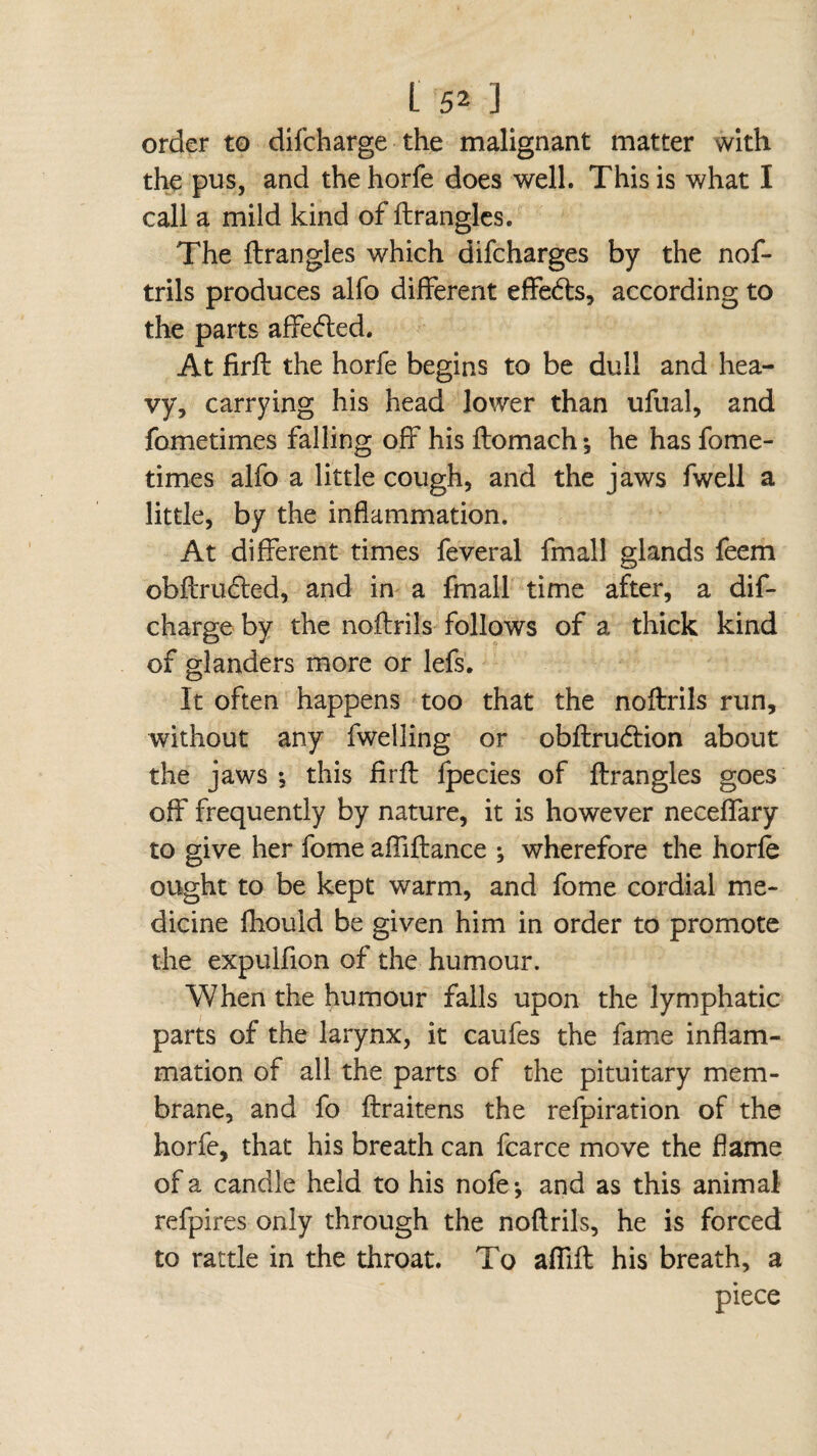 order to difcharge the malignant matter with the pus, and the horfe does well. This is what I call a mild kind of ftrangles. The ftrangles which difcharges by the nof- trils produces alfo different effedts, according to the parts affefted. At firft the horfe begins to be dull and hea¬ vy, carrying his head lower than ufual, and fometimes falling off his ftomach-, he has fome- times alfo a little cough, and the jaws fwell a little, by the inflammation. At different times feveral fmall glands feem obftrudted, and in a fmall time after, a dif¬ charge by the noftrils follows of a thick kind of glanders more or lefs. It often happens too that the noftrils run, without any fwelling or obftru&ion about the jaws -, this firft fpecies of ftrangles goes off frequently by nature, it is however neceffary to give her fome affiftance ; wherefore the horfe ought to be kept warm, and fome cordial me¬ dicine fhould be given him in order to promote the expulfion of the humour. When the humour falls upon the lymphatic parts of the larynx, it caufes the fame inflam¬ mation of all the parts of the pituitary mem¬ brane, and fo ftraitens the refpiration of the horfe, that his breath can fcarce move the flame of a candle held to his nofe* and as this animal refpires only through the noftrils, he is forced to rattle in the throat. To affift his breath, a piece