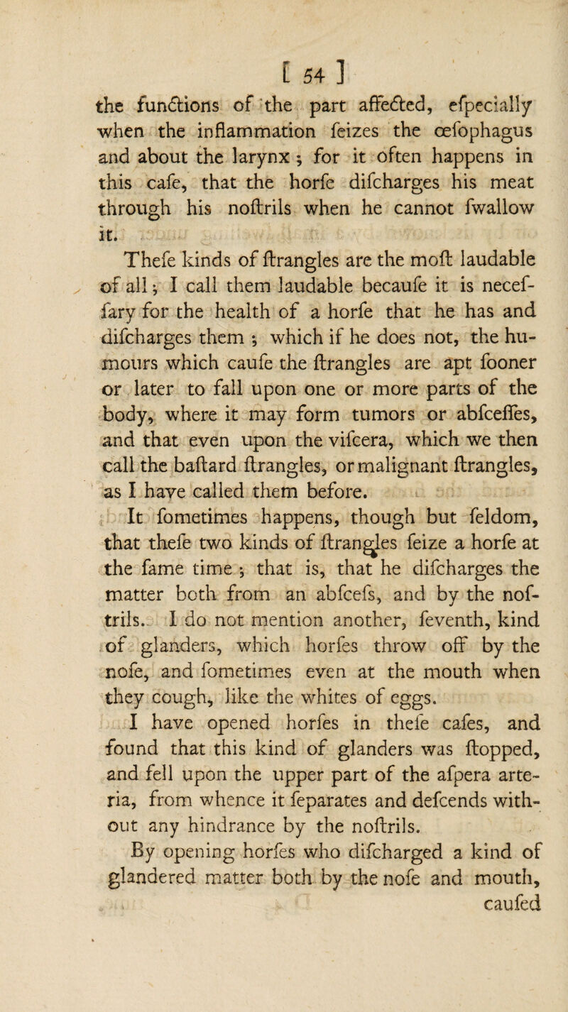 the funflions of the part affe&ed, efpecially when the inflammation feizes the cefophagus and about the larynx ; for it often happens in this cafe, that the horfe difcharges his meat through his noftrils when he cannot fwallow it. Thefe kinds of flrangles are the mofl laudable of all; I call them laudable becaufe it is necef- fary for the health of a horfe that he has and difcharges them ; which if he does not, the hu¬ mours which caufe the flrangles are apt fooner or later to fall upon one or more parts of the body, where it may form tumors or abfcefies, and that even upon the vifcera, which we then call the baflard flrangles, or malignant flrangles, as I have called them before. It fometimes happens, though but feldom, that thefe two kinds of flrangles feize a horfe at the fame time ; that is, that he difcharges the matter both from an abfcefs, and by the nof- trils. I do not mention another, feventh, kind of glanders, which horfes throw off by the nofe, and fometimes even at the mouth when they cough, like the whites of eggs. I have opened horfes in thefe cafes, and found that this kind of glanders was flopped, and fell upon the upper part of the afpera arte- ria, from whence it feparates and defcends with» out any hindrance by the noftrils. By opening horfes who difcharged a kind of glandered matter both by the nofe and mouth, c au fed