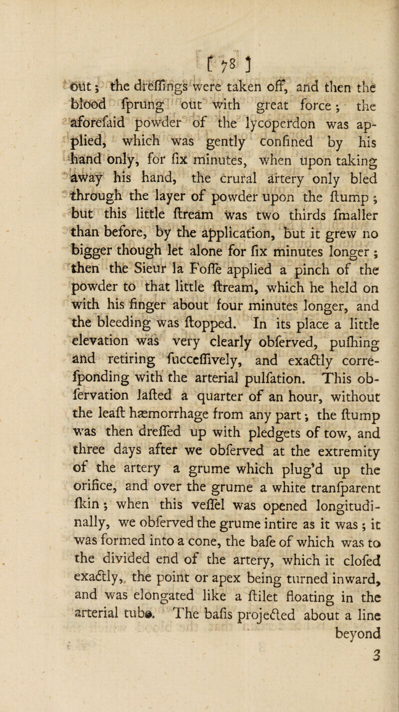 r 3 out ; the dreffings were taken off, and then the blood fprung out with great force -, the aforefaid powder of the lycoperdon was ap¬ plied, which was gently confined by his hand only, for fix minutes, when upon taking aWay his hand, the crural artery only bled through the layer of powder upon the dump ; but this little flream was two thirds final 1er than before, by the application, but it grew no bigger though let alone for fix minutes longer ; then the Sieur la Fofle applied a pinch of the powder to that little flream, which he held on with his finger about four minutes longer, and the bleeding was flopped. In its place a little elevation was very clearly obferved, puffing and retiring fuccdfively, and exactly corre- fponding with the arterial pulfation. This ob- fervation lafted a quarter of an hour, without the lead haemorrhage from any part *, the flump was then dreffed up with pledgets of tow, and three days after we obferved at the extremity of the artery a grume which plug’d up the orifice, and over the grume a white tranfparent fkin ; when this veflel was opened longitudi¬ nally, we obferved the grume intire as it was ; it was formed into a cone, the bafe of which was to the divided end of the artery, which it clofed exadtly,, the point or apex being turned inward, and was elongated like a flilet floating in the arterial tub#. The bafis proje&ed about a line beyond 3