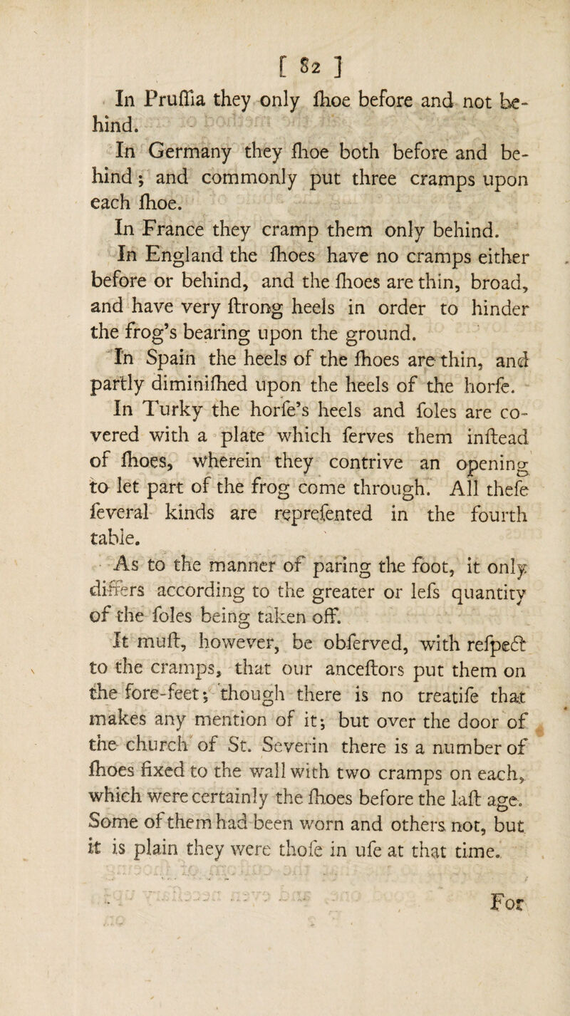 [ 52 ] In Pruffia they only fhoe before and not be¬ hind. -, V In Germany they fhoe both before and be¬ hind ; and commonly put three cramps upon each fhoe. In France they cramp them only behind. In England the fhoes have no cramps either before or behind, and the fhoes are thin, broad, and have very ftrong heels in order to hinder the frog’s bearing upon the ground. In Spain the heels of the fhoes are thin, and partly diminifhed upon the heels of the horfe. In Turky the horfe’s heels and foies are co¬ vered with a plate which ferves them inftead of fhoes, wherein they contrive an opening to let part of the frog come through. All thefe feveral kinds are reprefented in the fourth table. As to the manner of paring the foot, it only differs according to the greater or lefs quantity of the foies being taken off. It muff, however, be obferved, with refpeff to the cramps, that our anceflors put them on the fore-feet *5 though there is no treatife that makes any mention of it; but over the door of the church of St. Severin there is a number of fhoes fixed to the wall with two cramps on each,, which were certainly the fhoes before the laft age. Some of them had been worn and others not, but it is plain they were thofe in ufe at that time. For