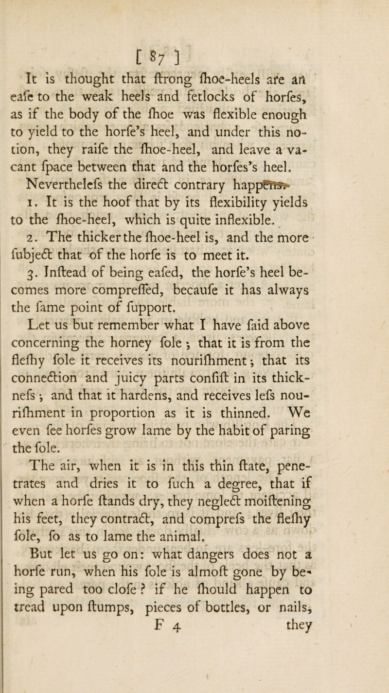 It is thought that ftrong fhoe-heels are an eafe to the weak heels and fetlocks of horfes, as if the body of the fhoe was flexible enough to yield to the horfe’s heel, and under this no¬ tion, they raife the fhoe-heel, and leave a va¬ cant fpace between that and the horfes’s heel. Neverthelefs the direft contrary happeTr3> 1. It is the hoof that by its flexibility yields to the fhoe-heel, which is quite inflexible,. 2. The thicker the fhoe-heel is, and the more fubje£t that of the horfe is to meet it. 3. Inftead of being eafed, the horfe’s heel be¬ comes more comprefTed, becaufe it has always the fame point of fupport. Let us but remember what I have faid above concerning the horney foie -, that it is from the flefhy foie it receives its nourifhment ; that its connexion and juicy parts confifl in its thick- nefs -, and that it hardens, and receives lefs nou¬ rifhment in proportion as it is thinned. We even fee horfes grow lame by the habit of paring the foie. The air, when it is in this thin flate, pene¬ trates and dries it to fuch a degree, that if when a horfe ftands dry, they neglect moiflening his feet, they contrad:, and comprefs the flefhy foie, fo as to lame the animal. But let us go on: what dangers does not a horfe run, when his foie is almofl: gone by be¬ ing pared too clofe ? if he fhould happen to tread upon flumps, pieces of bottles, or nails, F 4 they