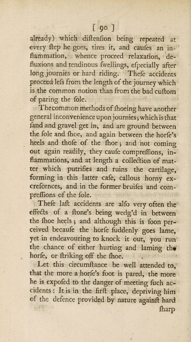 already) which diftenfion being repeated at every ftep he goes, tires it, and caufes an in¬ flammation, whence proceed relaxation, de¬ fluxions and tendinous fweljings, efpecially after long journies or hard riding. Thefe accidents proceed lefs from the length of the journey which is the common notion than from the bad cuftom of paring the foie. Thecommon methods of fhoeing have another general inconvenience upon journies ; which is that land and gravel get in, and are ground between the foie and Jfhoe, and again between the horfe’s heels and thofe of the fhoe : and not comino- o out again readily, they caufe comprenions, in¬ flammations, and at length a collection of mat¬ ter which putrifies and ruins the cartilage, forming in this latter cafe, callous horny ex- crefcences, and in the former bruifes and com¬ prenions of the foie. Thefe laft accidents are alfo very often the effedts of a Hone’s being wedg’d in between the ihoe heels ; and although this is foon per¬ ceived becaufe the horfe fuddenly goes lame, yet in endeavouring to knock it out, you run the chance of either hurting and laming th# horfe, or ftriking off the lhoe. Let this circumftance be well attended to, that the more a horfe’s foot is pared, the more he is expofed to the danger of meeting fuch ac¬ cidents : It is in the firft place, depriving him of the defence provided by nature again# hard lharp