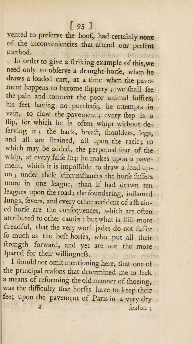 vented to preferve the hoof, had certainly none of the inconveniencies that attend our prefent method. In order to give a linking example of this,we need only to obferve a draught-horfe, when he draws a loaded cart, at a time when the pave¬ ment happens to become flippery ; we Hiall fee the pain and torment the poor animal fuffers, his feet having no purchafe, he attempts in vain, to claw the pavement ; every ftep is a ilip, for which he is often whipt without de¬ fending it ; the back, breaft, flioulders, legs, and all are drained, all upon the rack ; to which may be added, the perpetual fear of the whip, at every falfe ftep he makes upon a pave¬ ment, which it is impoflible to draw a load up¬ on ; under thele circumftances the horfe fufFers more in one league, than if had drawn ten leagues upon the road ; the foundering, inflamed lungs, fevers, and every other accident of aftrain- ed horle are the confequences, which are often attributed toother caufes : but what is ftill more dreadful, that the very word jades do not differ fo much as the bed horfes, who put all their flrength forward, and yet are not the more fpared for their willingnefs. I fhould not omit mentioning here, that one of the principal reafons that determined me to feek a means of reforming the old manner of flioeing, was the difficulty that horfes have to keep their feet upon the pavement of Paris in a very dry 2 feafon ;