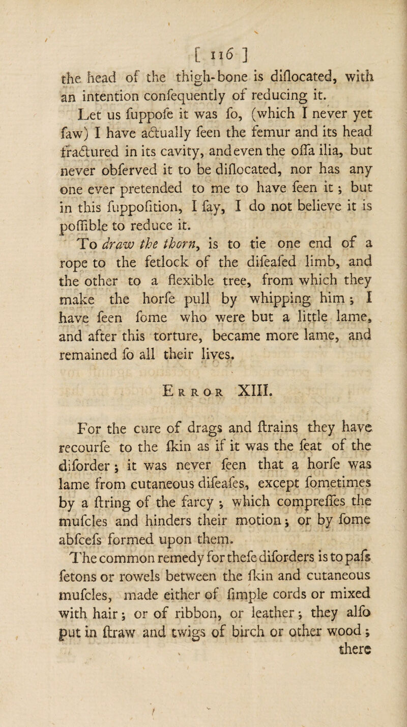 [ ri6 ] the head of the thigh-bone is diflocated, with an intention confequently of reducing it. Let us fuppofe it was fo, (which I never yet faw) I have actually feen the femur and its head fradured in its cavity, and even the olfa ilia, but never obferved it to be diflocated, nor has any one ever pretended to me to have feen it ; but in this fuppofition, I fay, I do not believe it is pofiible to reduce it. To draw the thorn, is to tie one end of a rope to the fetlock of the difeafed limb, and the other to a flexible tree, from which they make the horfe pull by whipping him j I have feen fome who were but a little lame, and after this torture, became more lame, and remained fo all their lives. Error XIIL For the cure of drags and drains they have recourfe to the fkin as if it was the feat of the diforder ; it was never feen that a horfe was lame from cutaneous difeafes, except fome times by a firing of the farcy -, which compreffes the mufcles and hinders their motion ; or by fome abfcefs formed upon them. The common remedy for thefe diforders is to pafs fêtons or rowels between the fkin and cutaneous mufcles, made either of fimple cords or mixed with hair ; or of ribbon, or leather j they alfo put in draw and twigs of birch or other wood ; there