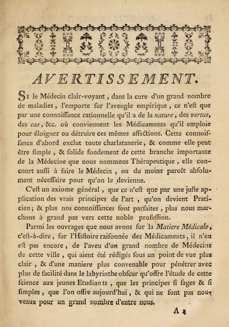 AVERTISSEMENT. ^ I le Médecin clair-voyant, dans la cure d’un grand nombre de maladies, l’emporte fur l'aveugle empirique ? ce n’eft que par une connoiflance rationnelle qu’il a de la nature, des vertus, des cas, Stc. où conviennent les Médicaments qu'il emploie pour éloigner ou détruire ces mêmes affections. Cette connoif* fance d’abord exclut toute charlatanerie ? St comme elle peut être (impie ? St folide fondement de cette branche importante de la Médecine que nous nommons Thérapeutique ? elle con¬ court auffi à faire le Médecin , ou du moins paroît abfolu- ment néceffaire pour qu'on le devienne. C’eft un axiome général , que ce n’eft que par une jufte ap¬ plication des vrais principes de l’art * qu’on devient Prati¬ cien ; St plus nos connoiffances font parfaites , plus nous mar¬ chons à grand pas vers cette noble profeffion. Parmi les ouvrages que nous avons fur la Matière Médicale * c’eft-à-dire ? fur l'Hiftoire raifonnée des Médicaments, il n’en eft pas encore , de l’aveu d’un grand nombre de Médecins de cette ville , qui aient été rédigés fous un point de vue plus clair , St d’une maniéré plus convenable pour pénétrer avec plus de facilité dans le labyrinthe obfcur qu'offre l’étude de cette fcience aux jeunes Etudiants , que les principes fi fages St fi fimples, que l’on offre aujourd’hui, St qui ne font pas noui veaux pour un grand nombre d’entre nous# À 4