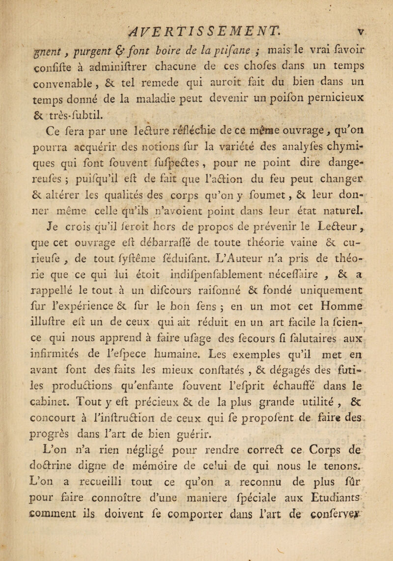 -(prient , purgent & font boire de la ptifane ; mais le vrai favoir confifte à adminiftrer chacune de ces chofes dans un temps convenable , & tel remede qui auroit fait du bien dans un temps donné de la maladie peut devenir un poifon pernicieux & très-fubtil. Ce fera par une lefture réfléchie de ce même ouvrage, qu'on pourra acquérir des notions fur la variété des analyfes chynu¬ que s qui font fouvent fufpe&es, pour ne point dire dan gé¬ ré u/es ; puifqu’ii eft de fait que l’aftion du feu peut changer & altérer les qualités des corps qu’on y foumet, & leur don» lier même celle qu’ils n’avoient point dans leur état naturel. Je crois qu’il feroit hors de propos de prévenir le Lefteur r que cet ouvrage efi débar rafle de toute théorie vaine & eu- rieufe ^ de tout fyftême féduifant, L’Auteur n'a pris de théo¬ rie que ce qui lui étoit indifpenfafolement néceffaire , & a rappeüé le tout à un difeours raifonné & fondé uniquement fur l’expérience & fur le faon fens ; en un mot cet Homme illuflre efi un de ceux qui ait réduit en un art facile la feien- ce qui nous apprend à faire ufage des fecours fi falutaires aux infirmités de i'efpece humaine. Les exemples qu’il met en avant font des faits les mieux confiâtes , & dégagés des futi** les productions qu'enfante fouvent l’efprit échauffé dans le cabinet. Tout y eft précieux & de la plus grande utilité ? 6c concourt à l'infiruftion de ceux qui fe propofent de faire des- progrès dans l'art de bien guérir. L’on n’a rien négligé pour rendre correél ce Corps de doctrine digne de mémoire de celui de qui nous le tenons* L’on a recueilli tout ce qu’on a reconnu de plus fur pour faire connoître d’une maniéré fpéciale aux Etudiants comment ils doivent fe comporter dans l’art de conféryei’