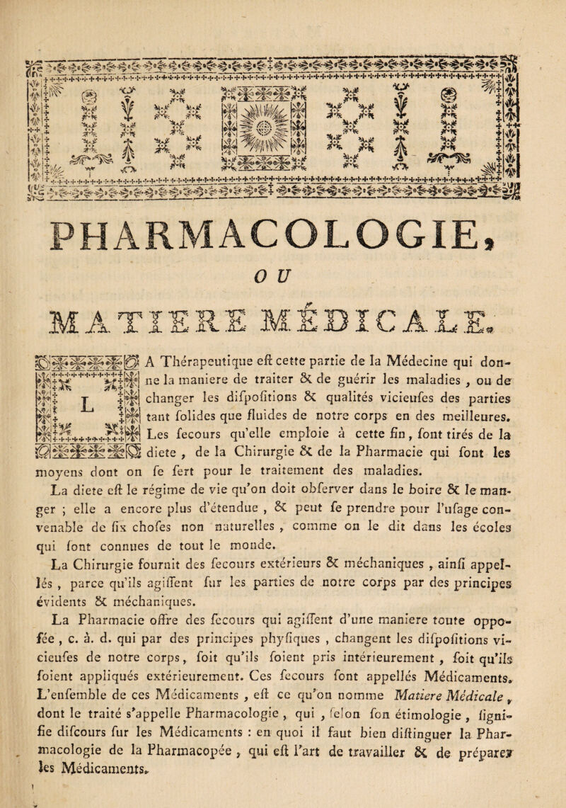 sjjjj è & # + +^4^r+Ÿ^_+4*++++^-#'*i-+'i'++^+^5-+'-î:++^<,8'++^++*f++4*H'^■*■*+++ *+*++*+4^+++*+++++++ ’f’ * d* 4* *+,î w+ #U r Irr ■*c> # «3> # U M M vv* 7T'Of ài-Jî* jsH: ^ %£ r^f I M H K M î ^t -»*• M O K 3* n &?**$& 2 *f* f. S% & r.,'. ^._v t-^.r._-_.---i.-.-l..'--l- t. ;,■•-4.-:-^-i'-;--?-^^--J'+ ->-•(--i--fr-f-1--I.H-4-•!-'»-^-|--r^4-.t..W-.H.,->-H-^.-i-f-4--t- ““ —~—— Y - -^»_.r»W ~  * * * •fr ++• + J * * * * * * !uG v A -*-c^ 4»^ $- « * $ PHARMACOLOGIE, O £7 À Thérapeutique efi cette partie de îa Médecine qui don¬ ne la manière de traiter 5c de guérir les maladies , ou de changer les difpoiitions 8c qualités vicieufes des parties tant folides que fluides de notre corps en des meilleures* Les fecours qu’elle emploie à cette fin, font tirés de la diete , de la Chirurgie 6c de la Pharmacie qui font les moyens dont on fe fert pour le traitement des maladies. La diete eft le régime de vie qu’on doit obferver dans le boire 3c le man¬ ger ; elle a encore plus d’étendue , 6c peut fe prendre pour l’ufage con¬ venable de fix chofes non naturelles r comme on le dit dans les écoles qui font connues de tout le monde. La Chirurgie fournit des fecours extérieurs 8c méehaniques y ainfi appeî- îés , parce qu’ils agiffenî fur les parties de notre corps par des principes évidents 5C méehaniques. La Pharmacie offre des fecours qui agifïenî d’une maniéré toute oppo- fée , c. à. d. qui par des principes phyfiques , changent les difpoiitions vi¬ cieufes de notre corps, foit qu’ils foient pris intérieurement , foit qu’ils foient appliqués extérieurement. Ces fecours font appelles Médicaments* L’enfemble de ces Médicaments , efl ce qu’on nomme Matière Médicale 9 dont le traité s’appelle Pharmacologie , qui y 'don fon étimologie , ligni¬ fie difeours fur les Médicaments : en quoi il faut bien diftinguer la Phar¬ macologie de la Pharmacopée , qui cil l'art de travailler &, de prépare» les Médicaments* i * \?/ *?■' 4>+ *r*f*4*41 + + +• 4 set •î* fêta* /A mt w* *àt?l L m •î-'+•{* 4* •■(•+*}* 4* iu Km