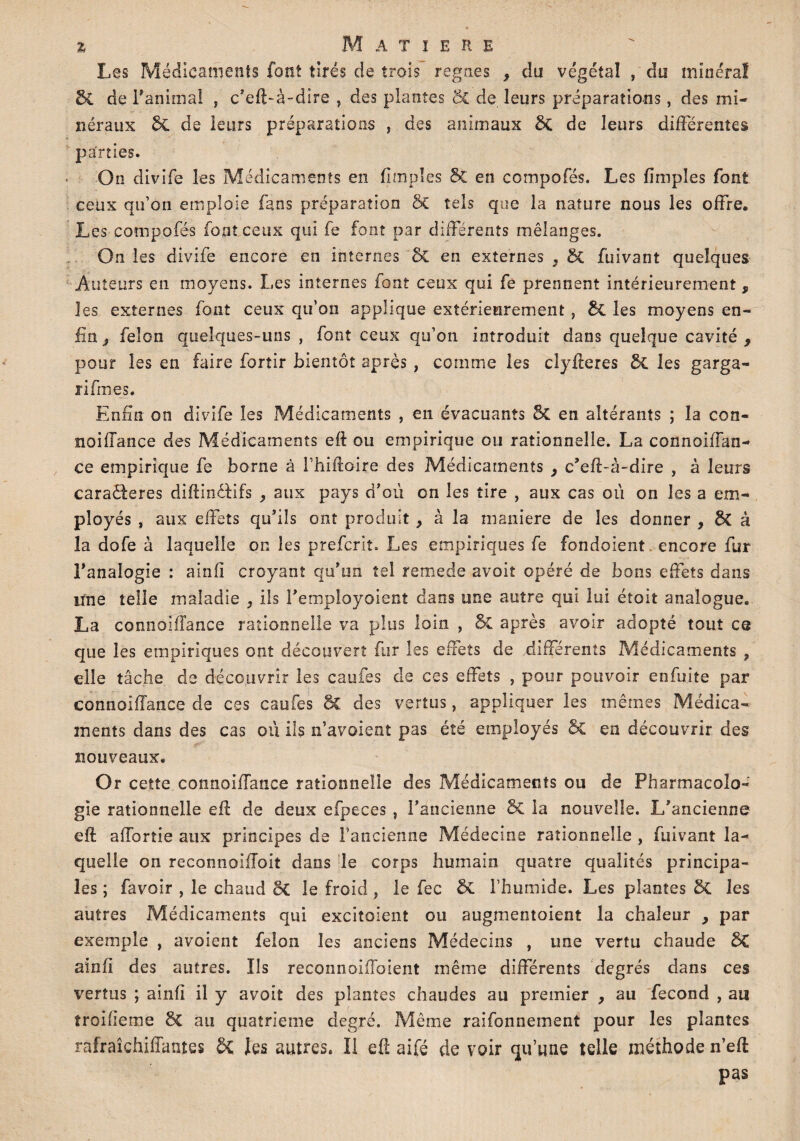 % M A T I E R E Les Médicaments font tirés de trois régnés , du végétal , du minéral & de l'animal , c’efl-à-dire , des plantes ÔC de leurs préparations, des mi¬ néraux 6c de leurs préparations , des animaux &C de leurs différentes parties. On divife les Médicaments en (impies & en compofés. Les (impies font ceux qu’on emploie fans préparation 5c tels que la nature nous les offre. Les compofés font ceux qui fe font par différents mélanges. On les divife encore en internes &C en externes } 5c fuivant quelques Auteurs en moyens. Les internes font ceux qui fe prennent intérieurement , les externes font ceux qu’on applique extérieurement, &£ les moyens en¬ fin j félon quelques-uns , font ceux qu’on introduit dans quelque cavité 9 pour les en faire fortir bientôt après , comme les clyfteres & les garga- rifmes. Enfin on divife les Médicaments , en évacuants 51 en altérants ; la con- noiffance des Médicaments efl ou empirique ou rationnelle. La connoiffan- ce empirique fe borne à l’hifloire des Médicaments y c'eff-à-dire , à leurs caraêteres diftinôfifs ^ aux pays d'où on les tire , aux cas où on les a em¬ ployés , aux effets qu'ils ont produit > à la maniéré de les donner , à la dofe à laquelle oc les prefcrit. Les empiriques fe fondoient encore fur l'analogie : ainfî croyant qu'un tel remede avoir opéré de bons effets dans lïne telle maladie } ils l'employaient dans une autre qui lui étoit analogue. La connoiifance rationnelle va plus loin , & après avoir adopté tout ce que les empiriques ont découvert fur les effets de différents Médicaments , elle tâche de découvrir les caufes de ces effets , pour pouvoir enfuite par connoiffance de ces caufes ôc des vertus, appliquer les mêmes Médica¬ ments dans des cas où ils n’avoient pas été employés Sc en découvrir des nouveaux. Or cette connoiffance rationnelle des Médicaments ou de Pharmacolo¬ gie rationnelle eff de deux efpeces , l’ancienne & la nouvelle. L'ancienne eft afforîie aux principes de l’ancienne Médecine rationnelle , fuivant la¬ quelle on reconnolfioit dans le corps humain quatre qualités principa¬ les ; favoir , le chaud 3C le froid , le fec & l’humide. Les plantes 8c les autres Pvfédicarnenîs qui excitolent ou augmentaient la chaleur , par exemple , avoient félon les anciens Médecins , une vertu chaude ainfî des autres. Ils reconnoifToient même différents degrés dans ces vertus ; ainfî il y avoit des plantes chaudes au premier , au fécond , au troifietne 6c au quatrième degré. Même raifonnement pour les plantes rafraîchiffantes 5c les autres. Il efî aifé de voir qu’une telle méthode n’efl pas