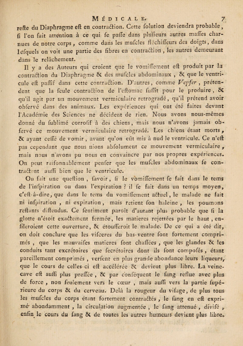 relie du Diaphragme efl en contradion. Cette folutïon deviendra probable , (i l’on fait attention à ce qui fe paiïe dans plufieurs autres malles char¬ nues de notre corps, comme dans les mufcles fléchiiïeurs des doigts, dans lefquels on voit une partie des fibres en contraction , les autres demeurant dans le relâchement. H y a des Auteurs qui croient que le vomiffement efi: produit par la contradion du Diaphragme 8c des mufcles abdominaux , 8t que le ventri¬ cule efi pafiif dans cette contradion. D’autres, comme Vepfer , préten¬ dent que la feule contraction de feftotnac fuffit pour le produire , $£ qu’il agit par un mouvement vermiculaire rétrogradé, qu’il prétend avoir obfervé dans des animaux. Les expériences qui ont été faites devant l’Académie des Sciences ne décident de rien. Nous avons nous-mêmes donné du fublimé corrofif à des chiens, mais nous n’avons jamais ob¬ fervé ce mouvement vermiculaire rétrogradé. Les chiens étant morts, êc ayant celfé de vomir , avant qu’on eut mis à nud le ventricule. Ce n’eft pas cependant que nous nions absolument ce mouvement vermiculaire y mais nous n'avons pu nous en convaincre par nos propres expériences* On peut raifonnablement penfer que les mufcles abdominaux fe con- tradont auflî bien que le ventricule. Ou fait une que fi ion , fa voir, fi le vom iïTement fe fait dans le te ms de l’infpiration ou dans l’expiration ? il fe fait dans un temps moyen, c’eft-à-dire, que dans le tems du vomillement aduel, le malade ne fait ni infpiration , ni expiration , mais retient fon haleine , les poumons reliants diftendus. Ce fentiment paroît d’autant plus probable que fi la glotte n’éîoit exadement fermée, les matières rejettées par le haut , en- fiieroient cette ouverture, & étoufiferoit le malade. De ce qui a été dit,, on doit conclure que les vifceres du bas-ventre font fortement compri¬ més , que les mauvaifes matières font chailées , que les glandes 5c les conduits tant excrétoires que fecrétoires dont ils font compofiés , étant pareillement comprimés , verfent en plus grande abondance leurs liqueurs,- que le cours de celles-ci efi accélérée <k. devient plus libre. La veine- cave efi aufii plus prefFée , & par conséquent le fang reflue avec plus de force , non feulement vers le cœur , mais aufii vers 3a partie fupé~ rieure du corps & du cerveau. Delà la rougeur du vifage, de plus tous les mufcles du corps étant fortement contradés , le fang en efi expri¬ mé abondamment , la circulation augmentée , le fang atténué , divifé , enfia^ le cours du fang ôi de toutes les autres humeurs devient plus libre»