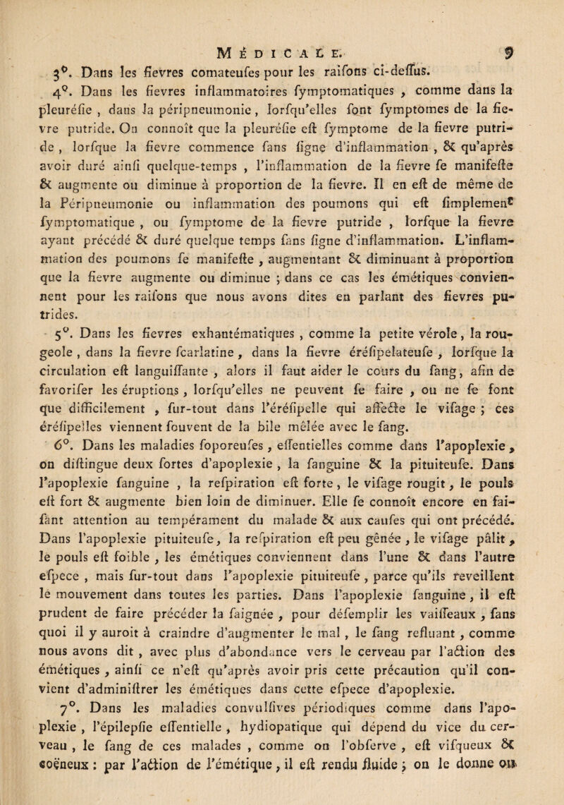 3°. Dans les fievres comateufes pour les raifons cl-deffus. 4°. Dans les fievres inflammatoires fymptomatiques y comme dans la pîeuréfie , dans la péripneumonie , lorsqu'elles font fympîomes de la fiè¬ vre putride. On connaît que la pîeuréfie eft Symptôme de la fievre putri¬ de , lorfque la fievre commence fans ligne d’inflammation , 5c qu’après avoir duré ainfi quelque-temps , l’inflammation de la fievre fe manifefte & augmente ou diminue à proportion de la fievre. Il en eft de même de la Péripneumonie ou inflammation des poumons qui eft fimplemen5 fymptomaîique , ou fymptome de la fievre putride , lorfque la fievre ayant précédé 5c duré quelque temps fans figue d’inflammation. L’inflam¬ mation des poumons fe manifefte , augmentant 5c diminuant à proportion que la fievre augmente ou diminue ; dans ce cas les émétiques convien¬ nent pour les raifons que nous avons dites en parlant des fievres pu¬ trides. 5°. Dans les fievres exhantématiques , comme la petite vérole , la rou¬ geole , dans la fievre fcarlatine , dans la fievre éréfipelateufe , lorfque la circulation eft îanguiflante , alors il faut aider le cguîs du fang, afin de favorifer les éruptions, lorfqu'elles ne peuvent fe faire , ou ne fe font que difficilement 9 fur-tout dans Féréfipelle qui afFedle le vifage \ ces éréfipelîes viennent fouvent de la bile mêlée avec le fang. 6°. Dans les maladies foporeufes, ellentielîes comme dans l'apoplexie , on diftingue deux fortes d’apoplexie , la fanguine 5c la piîuiteufe. Dans l’apoplexie fanguine , la refpiration eft forte, le vifage rougit y le pouls eft fort ÔC augmente bien loin de diminuer. Elle fe connoît encore en fai- fànt attention au tempérament du malade & aux caufes qui ont précédé. Dans l’apoplexie pituiteufe, la refpiration eft peu gênée y le vifage pâlit, le pouls eft foibîe , les émétiques conviennent dans l’une êC dans l’autre efpece , mais fur-tout dans l'apoplexie pituiteufe y parce qu'ils réveillent le mouvement dans toutes les parties. Dans l’apoplexie fanguine , il eft prudent de faire précéder la faignée , pour défemplir les vaiffeaux y fans quoi il y auroit à craindre d’augmenter le mal r le fang refluant, comme nous avons dit , avec plus d'abondance vers le cerveau par l’aéHon des émétiques , ainfi ce n’eft qu'après avoir pris cette précaution qu’il con¬ vient d’adminiftrer les émétiques dans cette efpece d’apoplexie. 7°. Dans les maladies convulfives périodiques comme dans l’apo- pîexie , l’épilepfïe elfentielle , hydiopatique qui dépend du vice du cer¬ veau , le fang de ces malades , comme on l’obferve , eft vifqueux &C «oëneux : par Fadiion de l'émétique y il eft rendu fluide y on le donne oiî