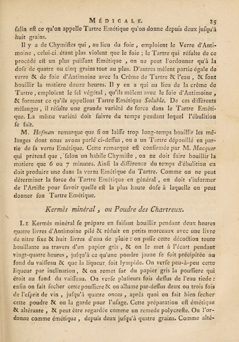 MÉDICALE. 2 $ faim eff ce qu’oit appelle Tartre Emétique qu’on donne depuis deux jufqu’à huit grains. Il y a de Chymiffes qui , au lieu du foie , emploient le Verre d’Anti¬ moine , celui-ci étant plus violent que le foie ; le Tartre qui réfulte de ce procédé eft un plus puiliant Emétique , on ne peut l’ordonner qu’à la dofe de quatre ou cinq grains tout au plus. D’autres mêlent partie égale de verre 5c de foie d’Aoîimoine avec la Crème de Tartre âc Feau , SC font bouillir la matière douze heures. 11 y en a qui au lien de la crème de Tartre , emploient le fel végétal , qu'ils mêlent avec le foie d’Antimoine , & forment ce qu’ils appellent Tartre Emétique Soluble. De ces différents mélanges , il réfulte une grande variété de force dans le Tartre Eméti¬ que. La même variété doit fuivre du temps pendant lequel Fébulition fe fait. M. Hofman remarque que lion laide trop long-temps bouillir les mé¬ langes dont nous avons parlé' ci-deffus , on a un Tartre dépouillé en par¬ tie de fa vertu Emétique. Cette remarque eff confirmée par M. Macquer qui prétend que , félon un habile Chymifte , on ne doit faire bouillir la matière que 6 ou 7 minutes. Ainfi la différence du temps d’ébulition en doit produire une dans la vertu Emétique du Tartre. Comme on ne peut déterminer la force du Tartre Emétique en général , on doit s’informer de FArtiife pour lavoir quelle efi: la plus haute dofe à laquelle on peut donner fon Tartre Emétique. Kermès minéral, ou Poudre des Chartreux. Le Kermès minéral fe prépare en faifant bouillir pendant deux heures quatre livres d’Antimoine pilé & réduit en petits morceaux avec une livre de nitre fixe & huit livres d’eau de pluie : on pâlie cette décoèfion toute bouillante au travers d’un papier gris , §C 011 le met à Fécart pendant vingt-quatre heures , jufqu’à ce qu’une poudre jaune fe fait précipitée ait fond du vaiffeau 8c que la liqueur foit lympide. On verfe peu-à-peu cette liqueur par inclination , St on remet fur du papier gris la poufiiere qui étoit au fond du vaiffeau. On verfe plu fleurs fois deffus de l’eau tiede : enfin on fait fecher cette poufiiere St on allume par-deffus deux ou trois fois de Fefprit de vin , jufqu’à quatre onces , après quoi on fait bien fecher cette poudre St on la garde pour Fufage. Cette préparation eft émétique St altérante , St peut être regardée comme un remede polycrefie. On l’or¬ donne comme émétique , depuis deux jufqu’à quatre grains. Comme allé- N