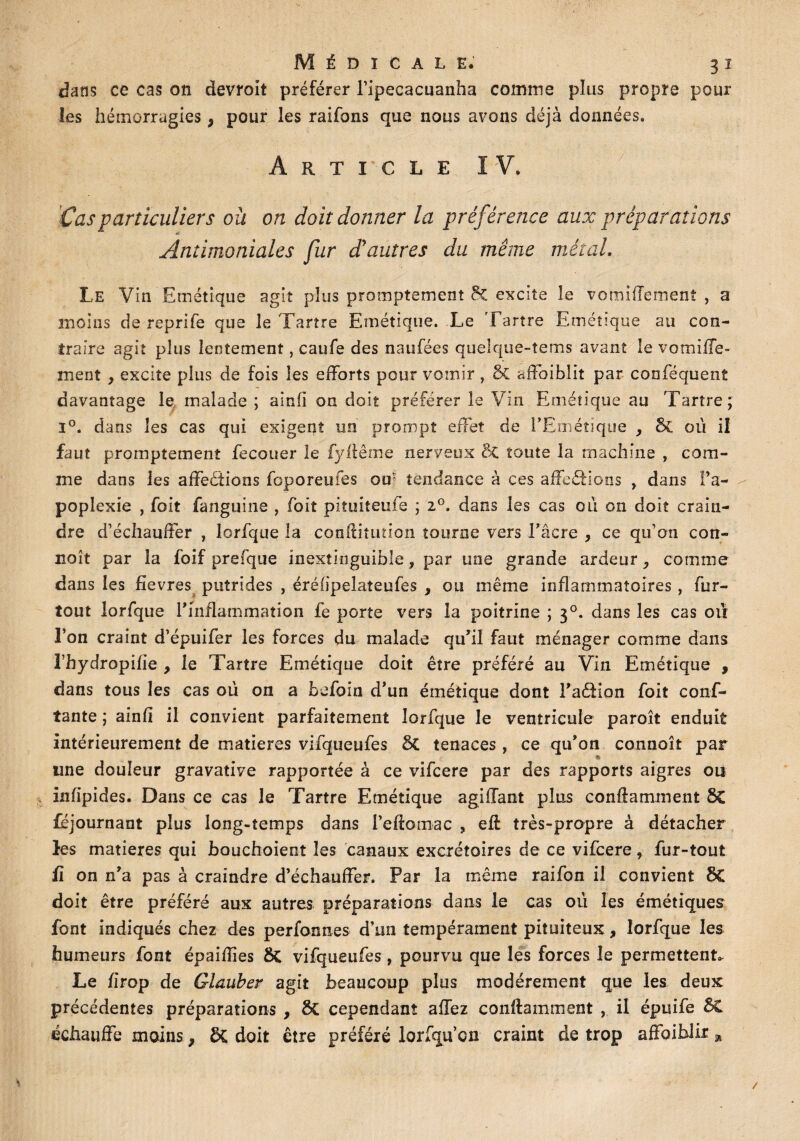 dans ce cas on devroit préférer l’ipecacuanha comme plus propre pour les hémorragies, pour les raifons que nous avons déjà données. Article IV. ' 1 Cas particuliers ou on doit donner la préférence aux préparations Antimoniales fur d'autres du même métal. Le Vin Emétique agit plus promptement 8c excite le vomiffement , a moins de reprife que 3e Tartre Emétique. Le Tartre Emétique au con¬ traire agit plus lentement, caufe des naufées quelque-tems avant le vomiffe- xnent > excite plus de fois les efforts pour vomir , 8c affoiblit par cooféquent davantage le malade ; ainfi on doit préférer le Vin Emétique au Tartre; i°. dans les cas qui exigent un prompt effet de FEméîique y 5c où il faut promptement fecouer le fyffême nerveux 6t toute la machine , com¬ me dans les affections fcporeufes ou tendance à ces affeCtions , dans l’a¬ poplexie , foit fanguine , foit piîuiteufe ; i°. dans les cas ou on doit crain¬ dre d’échauffer , lorfque la conditution tourne vers l’acre , ce qu’on con- noît par la foif prefque inextinguible ? par une grande ardeur ^ comme dans les fîevres putrides , érélipelateufes , ou même inflammatoires , fur- tout lorfque F inflammation fe porte vers la poitrine ; 30. dans les cas ou l’on craint d’épuifer les forces du malade qu’il faut ménager comme dans î’hydropifïe , le Tartre Emétique doit être préféré au Vin Emétique , dans tous les cas où on a befoin d’un émétique dont l’aéfion foit conf¬ iante ; ainli il convient parfaitement lorfque le ventricule paroît enduit intérieurement de matières vifqueufes 5t tenaces , ce qu’on connoît par une douleur gravative rapportée à ce vifcere par des rapports aigres ou infipides. Dans ce cas le Tartre Emétique agiffant plus contaminent 8C Ajournant plus long-temps dans l’eftomac , eff très-propre à détacher les matières qui bouchoient les canaux excrétoires de ce vifcere, fur-tout fi on n’a pas à craindre d’échauffer. Par la même raifon il convient 8C doit être préféré aux autres préparations dans le cas où les émétiques font indiqués chez des perfonnes d’un tempérament pituiteux, lorfque les humeurs font épaiffies ôç vifqueufes, pourvu que les forces le permettent,. Le fîrop de Glauber agit beaucoup plus modérément que les deux précédentes préparations , 5c cependant allez contaminent , il épuife 5C échauffe moins 9 5c doit être préféré lorfqu’cn craint de trop affbiblir *