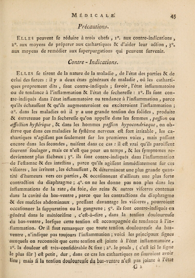 Précautions* Elles peuvent fe réduire à trois chefs,!0, aux contre-indications s 2°. aux moyens de préparer aux cathartiques 8c d'aider leur aéHon , 30* aux moyens de remédier aux fuperpurgations qui peuvent fur venir. Contre - Indications. Elles fe tirent de la nature de la maladie , de l’état des parties 5c de celui des forces : il y a deux états généraux de maladie , où les catharti¬ ques proprement dits , font contre-indiqués ; favoir, l’état inflammatoire ou de tendance à l’inflammation & l’état de fechereffe : i°. Ils font con¬ tre-indiqués dans l’état inflammatoire ou tendance à l’inflammation, parce qu’ils échauffent 5c qu'ils augmenteraient ou exciteraient l’inflammation ; -20. dans les maladies où il y a une grande tenfion des folides , produite oC entretenue par la fechereffe qu'on appelle dans les femmes , paffiion ou affeclion hyfiérique , 6c dans les hommes paffion hypocondriaque, on ob¬ ier ve que dans ces maladies le fyftême nerveux eft fort irritable , les ca¬ thartiques n'agiffant pas feulement fur les premières voies , mais paifant encore dans les fécondés, nuifent dans ce cas : il eft vrai qu’ils paroiffent fouvent foulager , mais ce n'eft que pour un temps , ÔC les fymptomes re¬ deviennent plus fâcheux ; 30. ils font contre-indiqués dans l’inflammation de l’eftomac 8c des inteftins , parce qu'ils agiffent immédiatement fur ces vifeeres , les irritent , les échauffent , 6c déterminent une plus grande quan¬ tité d’humeurs vers ces parties, SC occafionnent d’ailleurs une plus forte contra&ion du diaphragme ; 40. on ne les donne pas non plus dans les inflammations de la rate, du foie, des reins &C autres vifeeres contenus dans la cavité du bas-ventre , parce que les contrarions du diaphragme o£ des mufcîes abdominaux , preffant davantage les vifeeres , pourvoient occafionner la fuppuration ou la gangrené ; $°. ils font contre-indiqués en général dans le météorifme , c'eft-à-dire , dans la tendon douîoureufe du bas-ventre, lorfque cette tenfion eft accompagnée de tendance à l’in¬ flammation. Or il faut remarquer que toute tendon douîoureufe du bas- ventre , n'indique pas toujours l’inflammation ; voici les principaux lignes auxquels on reconnoît que cette tendon eft jointe à l’état inflammatoire , ï°. la douleur eft très-conddérable 6c dxe ; 20. le pouls , ( c’eft ici le ligne le plus fur } eft petit, dur , dans ce cas les cathartiques ne fauroient avoir lieu ; mais fi la tenfion doulouretife d« bas-ventre n’eft pas jointe à l’état* **• ...ï.c.; Wü ^ ^