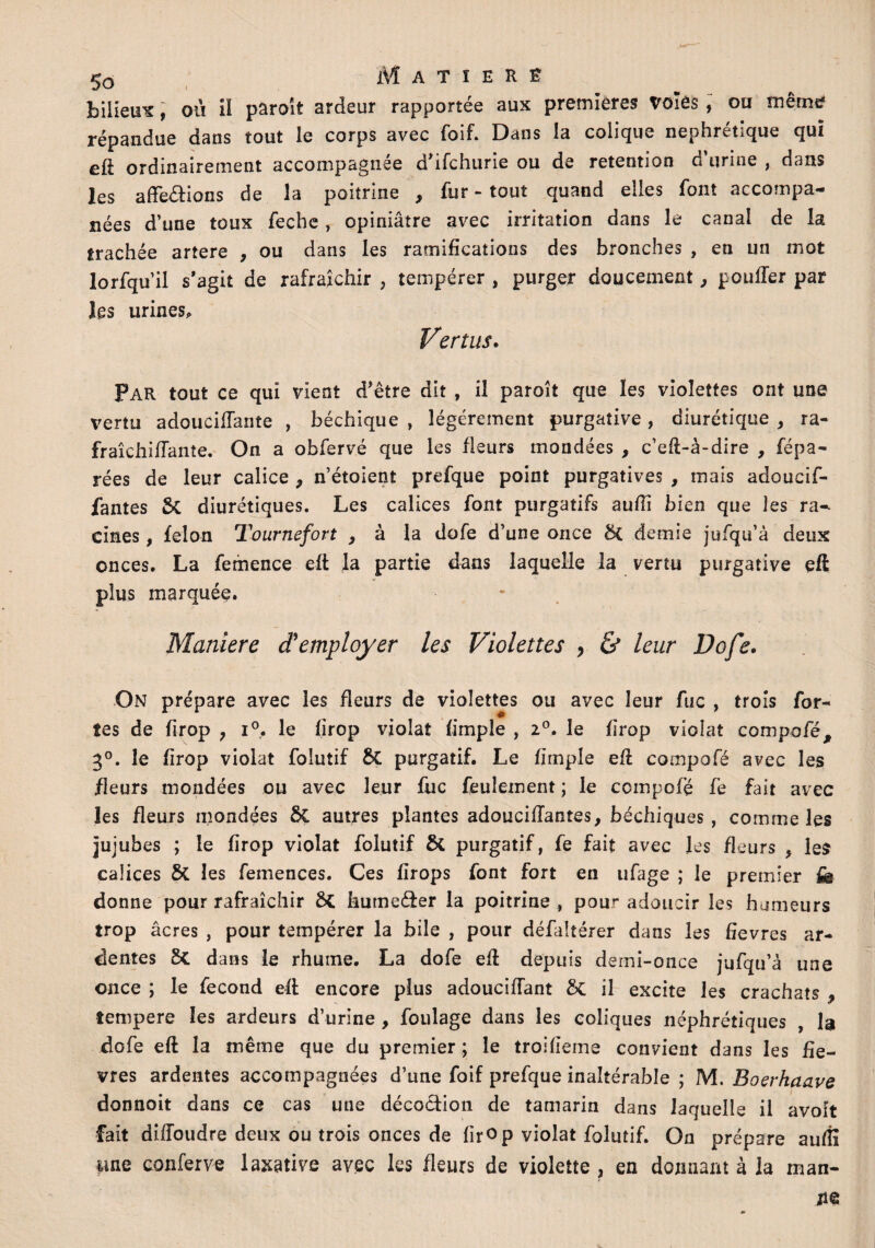 bilieux, aù il paraît ardeur rapportée aux premières Voles, ou même répandue dans tout le corps avec foif. Dans la colique néphrétique qui eft ordinairement accompagnée d’ifchurie ou de rétention d urine , dans les affections de la poitrine , fur - tout quand elles font accompa¬ gnées d’une toux feche , opiniâtre avec irritation dans le canal de la trachée artere , ou dans les ramifications des bronches , en un mot lorfqu’il s’agit de rafraîchir , tempérer , purger doucement, pouffer par les urines* Vertus. Par tout ce qui vient d’être dit , il paroît que les violettes ont une vertu adouciffante , béchique , légèrement purgative , diurétique , ra¬ fraîchi (Tante. On a obfervé que les fleurs mondées , c’eft-à-dire , répa¬ rées de leur calice > n’étoient prefque point purgatives , mais adoucif- fantes 5c diurétiques. Les calices font purgatifs aufiî bien que les ra¬ cines , félon Tournefort , à la dofe d’une once 8{ demie jufqu’à deux onces. La femence eft la partie dans laquelle la vertu purgative eft plus marquée. Maniéré d'employer les Violettes , & leur Dofe. On prépare avec les fleurs de violettes ou avec leur fuc , trois for¬ tes de firop ? i°. le firop violât (impie , z°. le firop violât compofé, 3°. le firop violât folutif 5c purgatif. Le (impie eff compofé avec les fleurs mondées ou avec leur fuc feulement ; le compofé fe fait avec les fleurs mondées ÔC autres plantes adouciffantes, béchiques , comme les jujubes ; le firop violât folutif & purgatif, fe fait avec les fleurs , les calices 8t les femences. Ces firops font fort en ufage ; le premier fe donne pour rafraîchir ôc kumeder la poitrine , pour adoucir les humeurs trop âcres , pour tempérer la bile , pour défaltérer dans les fîevres ar¬ dentes 8t dans le rhume. La dofe eff depuis demi-once jufqu’à une once ; le fécond eft encore plus adouciffant 3c il excite les crachats , tempere les ardeurs d’urine , foulage dans les coliques néphrétiques , la dofe eft la même que du premier ; le troifieme convient dans les fiè¬ vres ardentes accompagnées d’une foif prefque inaltérable ; M. Boerhaave donnoit dans ce cas une décoction de tamarin dans laquelle il avolt fait diffoudre deux ou trois onces de firop violât folutif. On prépare auffi fine conferve laxative avec les fleurs de violette , en donnant à la man-