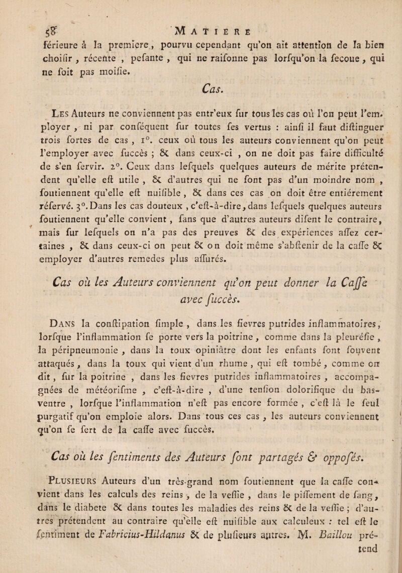 férieure à la première, pourvu cependant qu’on ait attention de la bien choifir , récente , pefante , qui ne raifoime pas lorfqu’on la fecoue, qui ne foit pas moilie. Cas. Les Auteurs ne conviennent pas entr’eux fur tous les cas oii Ton peut rem¬ ployer , ni par conféquent fur toutes fes vertus : ainfï il faut diftinguer trois fortes de cas , i°. ceux ou tous les auteurs conviennent qu’on peut l’employer avec fuccès ; ÔC dans ceux-ci , on ne doit pas faire difficulté de s’en fervir. 2°. Ceux dans lefquels quelques auteurs de mérite préten¬ dent qu’elle eft utile , de d’autres qui ne font pas d’un moindre nom , foutiennent qu’elle eft nuifibie , 8z dans ces cas on doit être entièrement réfervé. 3°.Dans les cas douteux , c’eft-à-dire, dans lefquels quelques auteurs foutiennent qu’elle convient , fans que d’autres auteurs difent le contraire, mais fur lefquels on n’a pas des preuves Sc des expériences aftez cer¬ taines , di dans ceux-ci on peut & on doit même s’abftenir de la cafTe SC employer d’autres remedes plus afturés. Cas où les Auteurs conviennent qu'on peut donner la Cajfe avec fuccès. Dans la conftipation (impie , dans les fîevres putrides inflammatoires, lorfque l’inflammation fe porte vers la poitrine y comme dans la pleuréfle , la péripneumonie , dans la toux opiniâtre dont les enfants font fouvent attaqués, dans la toux qui vient d’un rhume, qui eft tombé, comme err dit, fur la poitrine , dans les fievres putrides inflammatoires , accompa¬ gnées de météorifme , c’eft-à-dire , d’une tendon dolorifique du bas- ventre , lorfque l’inflammation n’eft pas encore formée , c’eft là le feu! purgatif qu’on emploie alors. Dans tous ces cas, les auteurs conviennent qu’on fe fert de la cafte avec fuccès. Cas où les fentiments des Auteurs font partagés & oppcfés. Plusieurs Auteurs d’un très-grand nom foutiennent que la cafte con* vient dans les calculs des reins , de la veffie , dans le piftement de fang, dans le diabete ÔC dans toutes les maladies des reins 8c de la veffie ; d’au- îres prétendent au contraire quelle eft nuifible aux calculeux : tel eft le fpnriment de Fabricius-Hildanus de de plu fleurs autres. Bâillon pré¬ tend