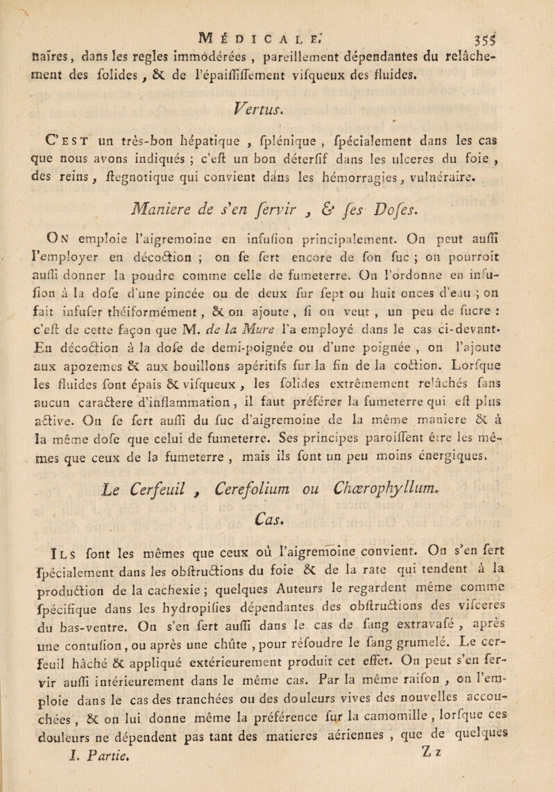 naïres, dans les réglés immodérées , pareillement dépendantes du relâche¬ ment des fblides , 8t de l’épaifliffement vifqueux des fluides. Vertus. «* s C’est un très-bon hépatique , fplénique , fpécialement dans les cas que nous avons indiqués ; c’eft un bon déterfif dans les ulcérés du foie , des reins, ffegnotique qui convient d;in$ les hémorragies, vulnéraire. Maniéré de s'en fervir , & jes Dofes. On emploie l’aigremoine en infufion principalement. On peut auiïî l’employer en décodion ; on fe fert encore de fon fuc ; on pourroit suffi donner la poudre comme celle de fumeterre. On l’ordonne en intu- fion à la dofe d’une pincée ou de deux fur fept ou huit onces d’eau ; on fait infufer théiformément, & on ajoute , fi 011 veut , un peu de lucre : c’efè de cette façon que M. de la Mure Fa employé dans le cas ci-devant* En décodion à la dofe de demi-poignée ou d’une poignée , on l’ajoute aux apozemes &Z aux bouillons apéritifs fur la fin de la codion. Lorfque les fluides font épais ÔC vifqueux , les folides extrêmement refâohés fans aucun caradere d’inflammation, il faut préférer la fumeterre qui eft plus adive. On fe fert auffii du fuc d’aigremoine de la même maniéré & à la même dofe que celui de fumeterre. Ses principes parodient être les mê¬ mes que ceux de la fumeterre , mais ils font un peu moins énergiques. Le Cerfeuil , Cerefolium ou Chœrophyllum* Cas. ÏLS font les mêmes que ceux où l’aigremoine convient. On s'en fert fpécialement dans les obfirudions du foie 5c de la rate qui tendent à la produdion de la cachexie ; quelques Auteurs le regardent même comme fpécifique dans les hydropiiies dépendantes des obftrudions des viiceres du bas-ventre. On s’en fert aufii dans le cas de fang extravafé , apres une contu(ion,ou après une chiite , pour réfoudre le fang grumele. Le cer¬ feuil haché & appliqué extérieurement produit cet effet. On peut s’en fer¬ vir suffi intérieurement dans le même cas. Far la même raifon , on 1 em¬ ploie dans le cas des tranchées ou des douleurs vives des nouvelles accou¬ chées , & on lui donne même la préférence fur la camomille , lorfque ces douleurs ne dépendent pas tant des matières aériennes , que de quelques I, Partie. ^ 1