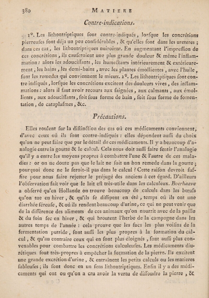 Contre-indications» i°. Les Iithontriptîques font conîre-Indiqués, ïorfque les concrétions pîerreufes font déjà un peu considérables ôc qu’elîes font dans les ureteres ; dans ces cas, les Iithontriptîques nuiraient. En augmentant Eimpreffion de ccs concrétions, ils cauferoient une plus grande douleur 5c même l'inflam¬ mation : alors les adoucifTants , les hume ôtant s intérieurement ôc extérieure¬ ment , les bains, les demi-bains , avec les plantes émollientes , avec l’huile font les remedes qui conviennent le mieux. iQ. Les Iithontriptîques fontcon- tre indiqués , Ïorfque les concrétions excitent des douleurs vives, des inflam¬ mations ; alors il faut avoir recours aux faignées, aux calmants , aux émol¬ lients , aux adouciiTants j foit fous forme de bain ^ foit fous forme de fomen¬ tation , de cataplafmes, Ô£c* Précautions* Elles roulent fur la diftinôHon des cas où ces médicaments conviennent^ d’avec ceux où ils font contre-indiqués : elles dépendent aufiî du choix qu’on ne peut faire que par le détail de ces médicaments. II y a beaucoup d’a¬ nalogie entre la goutte ôc le calcul. Cela nous doit aulîî faire fentir l’analogie qu’il y a entre les moyens propres à combattre Fune ôc l’autre de ces mala¬ dies : or on ne doute pas que le lait ne foit un bon remede dans la goutte ; pourquoi donc ne le feroit-ii pas dans îe calcul ? Cette-raifon devrait fuf- fire pour nous faire rejetter le préjugé des anciens à cet égard. D’ailleurs l’obfervation fait voir que le lait eft très-utile dans les cal-culeux. Boerhaave a obfervé qu’en Hollande on trouve beaucoup de calculs dans les bœufs qu’on tue en hiver , & qu’ils fe diffi petit en été 9 temps où ils ont une diarrhée féreufe, ôCoùils rendent beaucoup d’urine, ce qui ne peut venir que de la différence des aliments de ces animaux qu’on nourrit avec de la paille ÔC du foin fec en hiver , ÔC qui broutent l’herbe de la campagne dans les autres temps de l’année : cela prouve que les fucs les plus voifins de la fermentation putride , font auffi les plus propres à la formation du cal¬ cul , ôc qu’au contraire ceux qui en font plus éloignés , font auffi plus con¬ venables pour combattre les concrétions caîculeufes. Les médicaments diu¬ rétiques font très-propres à empêcher la formation de la pierre. Ils excitent une grande excrétion d’urine , ôc entraînent les petits calculs ou les matières fableufes ; ils font donc en un fens Iithontriptîques. Enfin il y a des médi¬ caments qui ont ou qu’on a cru avoir la vertu de didbudre la pierre s ô£.