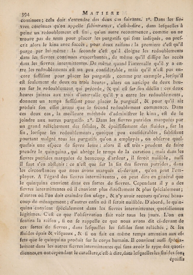 continues ; cela doit s’entendre des deux cas fuivants. ï°. Dans les ffe~ vres continues qu’on appelle fiibintrantes , c’eft-à-dire , dans lefquelles à peine un redoublement eft fini, qu’un autre recommence , comme on ne trouve pas de te'ms pour placer les purgatifs qui font indiqués, on pref- criî alors le kioa avec fuccès , pour deux raifons : la première c’eft qu’il purge par lui-même : la fécondé c’eft qu’d éloigne les redoublements dans les fievres continues exacerbantes , de même qu’il diffipe les accès dans les fievres intermittentes. De même quand l’intervalle qu’il y a en¬ tre les redoublements eft un peu confidérable 9 mais qu’il n’eft pas en¬ core fuffîfanî pour placer les purgatifs , comme par exemple * lorfqu’il eft feulement de deux ou trois heures, alors on anticipe de deux heu¬ res fur le redoublement qui précédé , ÔC qui eft fur fon déclin : ces deux heures jointes aux trois d’intervalle qu’il y a entre les redoublements , donnent un temps fuffifant pour placer le purgatif , & pour qu’il ait produit fon effet avant que le fécond redoublement commence. Dans ces deux cas , la meilleure méthode d’admioiftrer le kina, eft de le joindre aux autres purgatifs- iQ. Dans les fievres putrides marquées par un grand relâchement des folides, St épaiftîffement des fluides 5 fur la fin, lorfque les redoublements , quoique peu confidérables , fubfiftenî pourtant malgré tous les purgatifs qu’on a employés , on obferve quel¬ quefois une efpece de fievre lente : alors il eft très - prudent de faire prendre le quinquina 9 qui abrège le temps de la curation ; mais dans les fievres putrides marquées de beaucoup d’ardeur, il feroit nuifible , aufti il faut s’en abftenir : ce n’eft que fur la fin des fievres putrides, dans les circonftances que nous avons marqués ci-devant, qu’on peut l’em¬ ployer. A l’égard des fievres intermittentes , on peut dire en général que le quinquina convient dans ces fortes de fievres. Cependant il y a des fievres intermittentes où il convient plus diredemenî plus fpécialement ; d’autres où l’on doit craindre fon ufage , & n’y avoir recours qu’avec beau¬ coup de ménagement ; d’autres enfin où il feroit nuifible. D abord, le quin¬ quina convient fpécialement dans les fievres intermittentes quotidiennes légitimes. C’eft ce que robfervation fait voir tous les jours. L’on en feu tira la raifon , fi on fe rappelle ce que nous ayons dit ci-devant de ces fortes de fievres , dans lefquelles les folides font relâchés , St les fluides épais St vifqueux , St fi on fait en même temps attention aux ef¬ fets que le quinquina produit for le corps humain. Il convient aufii fpécia¬ lement dans les autres fievres intermittentes qui fans avoir le type des quoti¬ diennes,en ont cependant le caradereqc eft-à dire^aus lefquelles les fluides font ép ai fils