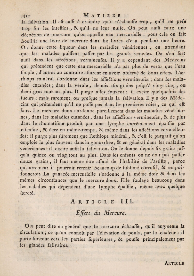 la fal ivation. Iî eft auffi à craindre qu’il n’échauffe trop , qu’il ne pefe trop fur les inteftins , ÔC qu’il ne leur nuife. On peut auffi faire une décoction de mercure qu’on appelle eau mercurielle : pour cela on fait bouillir une livre de mercure dans fix livres d’eau pendant une heure. On donne cette liqueur dans les maladies vénériennes , en attendant -que les malades paillent palier par les grands remedes. On s’en fert suffi dans les affeddions vermlneufes. II y a cependant des Médecins qui prétendent que cette eau mercurielle n’a pas plus de vertu que l’eau /impie ; d’autres au contraire alîurent en avoir obfervé de bons effets. L’æ- thiops minéral s’ordonne dans les affedfions vermineufes ; dans les mala¬ dies cutanées; dans la vérole, depuis dix grains jufqu’à vingt-cinq , ou demi-gros tout au plus. Il purge allez fouvent : il excite quelquefois des Tueurs ; mais rarement ou prefque jamais la falivaîion. 11 y a des Méde¬ cins qui prétendent qu’il ne paffe pas dans les premières voies , ce qui eff faux. Le mercure doux s’ordonne pareillement dans les maladies vénérien¬ nes, dans les maladies cutanées, dans les affedions vermineufes, & de plus dans le rhumatifme produit par une lymphe extrêmement épaiffie par vifcofité , ôc âcre en même-temps , ÔC même dans les affections écrouelleu- fes : il purge plus fûrement que l’æthiops minéral , ÔC c’eft le purgatif qu’on emploie le plus fouvent dans la gonorrhée, & en général dans les maladies vénériennes : il excite auffi la falivation. On le donne depuis fix grains juf- qu’à quinze ou ving tout au plus. Dans les enfants on ne doit pas paffer douze grains, il faut même être affuré de l’habilité de l’artifte , parce qu’autrement il pourroit retenir beaucoup de fublimé côrrohf, St empoi- fonneroit. La panacée mercurielle s’ordonne à la même dofe St dans les mêmes circonftances que le mercure doux. Elle foulage beaucoup dans les maladies qui dépendent d'une lymphe épaiffie , même avec quelque âcreté. Article III. Effets du Mercure« O N peut dire en général que le mercure échauffe , qu’il augmente îâ Circulation ; ce qu’on connoît par l’élévation du pouls, par la chaleur : il porte fur-tout vers les parties fupérieures , St pouffe principalement par les glandes falivaires. Article