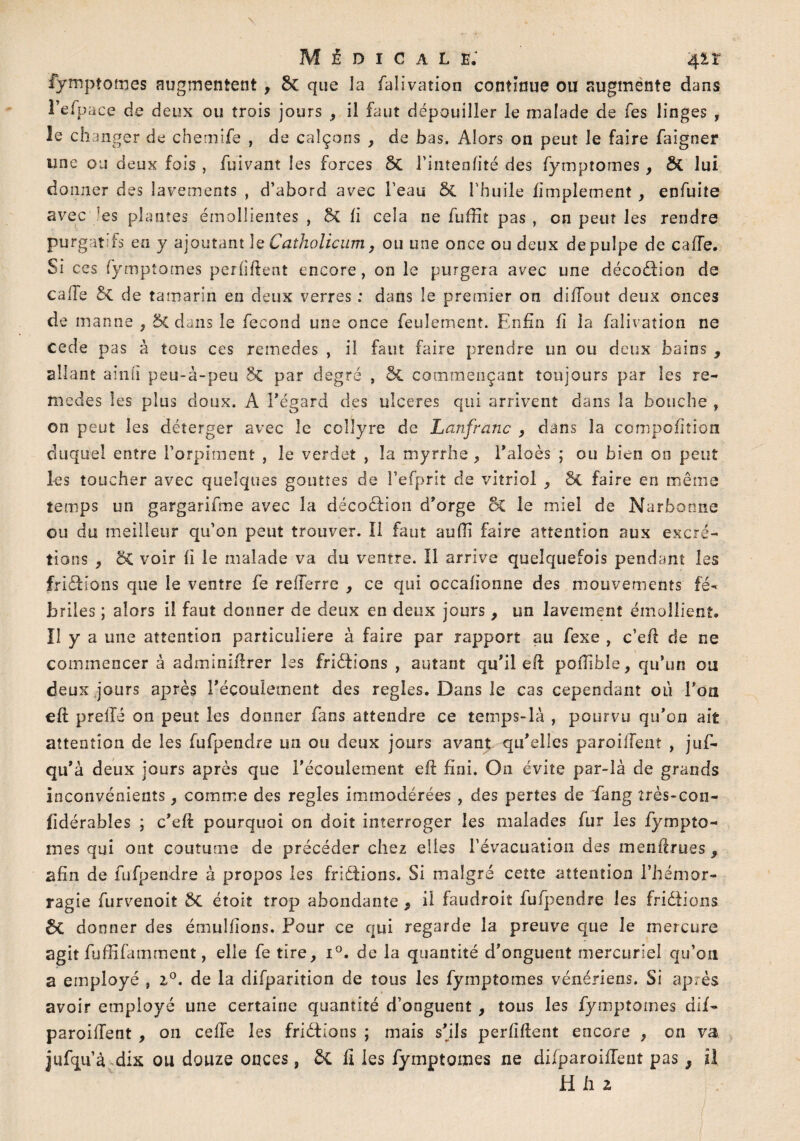 Médicale: 4 it fymptomes augmentent , 5c que la falivation continue ou augmente dans l’efpace de deux ou trois jours , il faut dépouiller le malade de fes linges , le changer de chemife , de calçons , de bas. Alors on peut le faire faigner une ou deux fois , fuivant les forces 5c Fintenfité des fymptomes, & lui donner des lavements , d’abord avec l’eau 5c l'huile Amplement , enfuite avec ’es plantes émollientes , 5c fi cela ne fuffit pas , on peut les rendre purgatifs en y ajoutant le Catholicum9 ou une once ou deux de pulpe de cafte. Si ce s fymptomes per liftent encore, on le purgera avec une déeodfion de cafte 5c de tamarin en deux verres : dans le premier on diffout deux onces de manne , 5c dans le fécond une once feulement. Enfin fi la falivation ne cede pas à tous ces remedes , il faut faire prendre un ou deux bains , allant ainii peu-à-peu 5c par degré , ôc commençant toujours par les re¬ medes les plus doux. A l’égard des ulcérés qui arrivent dans la bouche , on peut les déterger avec le collyre de Lanfranc 9 dans la compofition duquel entre l’orpiment , le verdet , la myrrhe 9 l’aloès ; ou bien on peut les toucher avec quelques gouttes de l’efprit de vitriol , &L faire en même temps un gargarifme avec la décoédion d’orge 5c le miel de Narbonne ou du meilleur qu’on peut trouver. Il faut aufii faire attention aux excré¬ tions 9 5C voir fi le malade va du ventre. Il arrive quelquefois pendant les fridHons que le ventre fe refferre , ce qui occafionne des mouvements fé¬ briles ; alors il faut donner de deux en deux jours 9 un lavement émollient, ïl y a une attention particulière à faire par rapport au fexe , c’eft de ne commencer à adminiftrer les friéfions , autant qu’il eft pofîîble, qu’un ou deux jours après l’écoulement des réglés. Dans le cas cependant où Fou eft preilé on peut les donner fans attendre ce temps-là , pourvu qu’on ait attention de les fufpendre un ou deux jours avant qu’elles paroiftent , juf- qu’à deux jours après que l’écoulement eft fini. On évite par-là cîe grands inconvénients , comme des réglés immodérées , des pertes de ~fang îrès-con- fidérables ; c’eft pourquoi on doit interroger les malades fur les fympto- mes qui ont coutume de précéder chez elies l'évacuation des menftnies 9 afin de fufpendre à propos les frîéfions. Si malgré cette attention l’hémor¬ ragie furvenoit 5c étoit trop abondante ? il faudroit fufpendre les fridiions 5C donner des émulfîons. Pour ce qui regarde la preuve que le mercure agit fufftfamrnent, elle fe tire, i°. de la quantité d’onguent mercuriel qu’on a employé , 2,0. de la difparition de tous les fymptomes vénériens. Si après avoir employé une certaine quantité d’onguent , tous les fymptomes dif- paroiftent , 011 celle les fridiions ; mais s’ils perfiftent encore , on va jufqu’à dix ou douze onces, 5c fi les fymptomes ne dilparoiftent pas s il H li 2