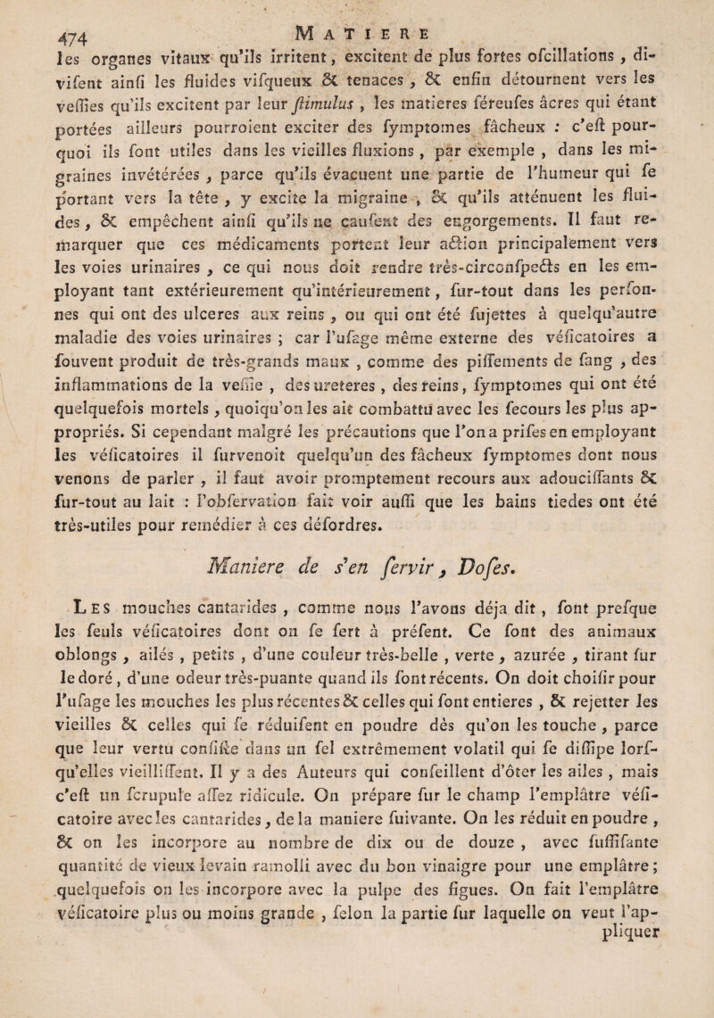 les organes vitaux qu’ils irritent, excitent de plus fortes ofcillations , di- vifent ainfi les fluides vifqueux ci tenaces , 3i enfin détournent vers les veilles qu’ils excitent par leur ftimulus , les matières féreufes âcres qui étant portées ailleurs pourroient exciter des fyinptomes fâcheux : c’eff pour¬ quoi ils font utiles dans les vieilles fluxions , par exemple , dans les mi¬ graines invétérées , parce qu’ils évacuent une partie de l'humeur qui fe portant vers la tête , y excite la migraine , & qu’ils atténuent les flui¬ des , 5c empêchent ainfi qu’lis ne çaufent des engorgements. îl faut re¬ marquer que ces médicaments portent leur aéfion principalement vers les voies urinaires , ce qui nous doit rendre t?és-circcnfpe<3s en les em¬ ployant tant extérieurement qu’intérieurement, fur-tout dans les perfon- nes qui ont des ulcérés aux reins , ou qui ont été fujeîîes à quelqu’autre maladie des voies urinaires ; car Fufage même externe des véiicatoires a fouvent produit de très-grands maux , comme des piffements de fang , des inflammations de la veine , des ureteres , des reins, fymptomes qui ont été quelquefois mortels , quoiqu’on les ait combattu avec les fecours les plus ap¬ propriés. Si cependant malgré les précautions que l'on a prifes en employant les véficatoires il furvenoit quelqu’un des fâcheux fymptomes dont nous venons de parler , il faut avoir promptement recours aux adouciffants ÔC fur-tout au lait : i’obfervatiQn fai: voir auffi que les bains tiedes ont été très-utiles pour remédier à ces défordres. Maniéré de s'en fervir, Dofes. Les mouches cantarides , comme nous l’avons déjà dit , font prefque les feuls véficatoîres dont on fe fert à préfent. Ce font des animaux obiongs , ailés , petits , d’une couleur très-belle , verte , azurée , tirant fur le doré, d’une odeur très-puante quand ils font récents. On doit choifirpour Fufage les mouches les plus récentes 5c celles qui font entières , 6c rejetter les vieilles & celles qui fe réduifent en poudre dès qu’on les touche , parce que leur vertu confiée dans un fel extrêmement volatil qui fe difilpe lors¬ qu’elles vieiîlifTent. Il y a des Auteurs qui confeillent d’ôîer les ailes, mais c’eft un fcrupule affez ridicule. On prépare fur le champ l’emplâtre véfî- catoire avec les cantarides, delà maniéré fuivante. On les réduit en poudre , 3c on les incorpore au nombre de dix ou de douze , avec fufîifante quantité de vieux levain ramolli avec du bon vinaigre pour une emplâtre; quelquefois on les incorpore avec la pulpe des figues. On fait l’emplâtre véficatoire plus ou moins grande , félon la partie fur laquelle on veut l’ap¬ pliquer /