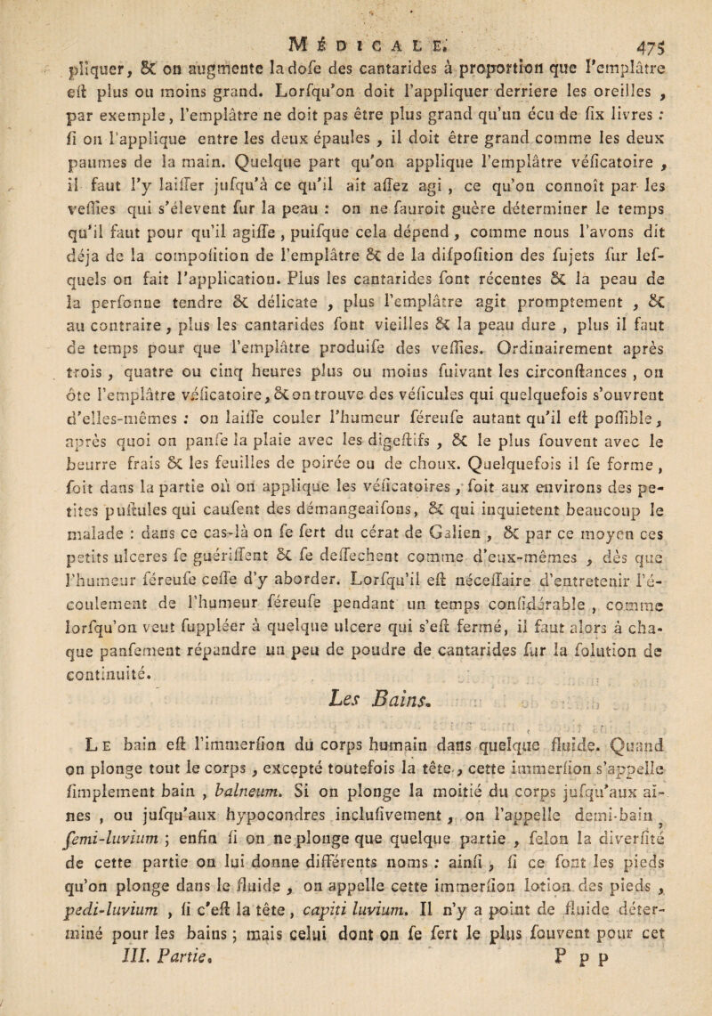 pîîquer, SC on augmente îadofe des cantarides à proportion que l’emplâtre eit plus ou moins grand. Lorfqu'on doit l’appliquer derrière les oreilles , par exemple, l’emplâtre ne doit pas être plus grand qu’un écu de fix livres : fi ou l’applique entre les deux épaules , il doit être grand comme les deux paumes de la main. Quelque part qu'on applique l’emplâtre vëiicatoire , il faut l'y Iailler jufqu'à ce qu'il ait allez agi , ce qu’on connoît par les veilles qui s'élèvent fur la peau : on ne fauroit guère déterminer le temps qu'il faut pour qu’il agiffe , puifque cela dépend , comme nous l’avons dit déjà de la compoiition de l’emplâtre & de la difpofition des fujets fur les¬ quels on fait l'application. Plus les cantarides font récentes & la peau de la perforine tendre ÔC délicate , plus l’emplâtre agit promptement , &£ au contraire, plus les cantarides font vieilles 5c la peau dure , plus il faut de temps pour que l’emplâtre produife des vefîles. Ordinairement après trois , quatre ou cinq heures plus ou moins fuivant les circonftances , on ôte l’emplâtre véllcatoire, 8t on trouve des véfïcules qui quelquefois s’ouvrent d'elles-mêmes : on laide couler l'humeur féreufe autant qu'il ell poilible, après quoi on paufe la plaie avec les digeffifs , SC le plus fouvent avec le beurre frais 6c les feuilles de poirée ou de choux. Quelquefois il fe forme , foit dans la partie où on applique les véiïcatoires, foit aux environs des pe¬ tites pullules qui caufent des démangeaifons, & qui inquiètent beaucoup le malade : dans ce cas-là on fe fert du cérat de Galien , 5c par ce moyen ces petits ulcérés fe guéniïent ÔC fe deffechent comme d’eux-mêmes ^ dès que l’humeur féreufe celle d’y aborder. Lorfqu’il eft néceiTaire d’entretenir l’é¬ coulement de l’humeur féreufe pendant un temps confidirable , comme lorfqu’on veut fuppléer à quelque ulcéré qui s’efi: fermé, il faut alors à cha¬ que panfement répandre un peu de poudre de cantarides fur la foliation de continuité. Les Bains. L e bain eft l’immerfion du corps humain dans quelque fluide. Quand on plonge tout le corps, excepté toutefois la tête-, cette immerfion s’appelle flmplement bain , balneum. Si on plonge la moitié du corps jufqii'aux ai¬ nes , ou jufqu'aux hypocondres inclusivement, on l’appelle demi-bain femi-luvium ; enfin fi on ne plonge que quelque partie , félon la diverjfîîé de cette partie on lui donne différents noms ; ainfï , fi ce font les pieds qu’on plonge dans le fluide , on appelle cette immerfion lotion des pieds , pedi-luvium , fi c’elf la tête , capiti luvium. Il n’y a point de fluide déter¬ miné pour les bains ; mais celui dont ou fe fert le plus fouvent pour cet III, Partie• F P P