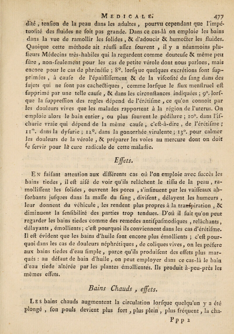 dite , tenfîon de la peau dans les adultes, pourvu cependant que Fimpé- tnofité des fluides ne foit pas grande. Dans ce cas-là on emploie les bains dans la vue de ramollir les foîides , 6c d’adoucir ÔC hume&er les fluides. Quoique cette méthode ait réufll afTez fouvent , il y a néanmoins pla¬ ceurs Médecins très-habiles qui la regardent comme douteufe St même peu fûre , non-feulement pour les cas de petite vérole dont nous parlons, mais encore pour le cas de phrénéfie ; 8Q. lorfque quelques excrétions font fup- primées , à caufe de FépaiflifFement St de la vifcofîté du fang dans des fujets qui ne font pas cache&iques , comme lorfque le flux menürueî efï fupprimé par une telle caufe , St dans les circonftances indiquées ; 90. lorf¬ que la fupprefiion des réglés dépend de Férétifme , ce qu’on connoît par les douleurs vives que les malades rapportent à la région de l’uterus. On emploie alors le bain entier , ou plus fouvent le pédiîuve ; io°. dans l’if- churie vraie qui dépend de la même caufe , c’eff-à-dire , de Férétifme ; n°. dans la dyfurie ; izQ. dans la gonorrhée virulente; 130. pour calmer les douleurs de la vérole , St préparer les voies au mercure dont on doit ^e fervir pour là cure radicale de cette maladie. Effets* E N faifant attention aux différents cas oii Fon emploie avec fuccès les bains tiedes , il efl aifé de voir qu’ils relâchent le tifTu de la peau , ra¬ mollirent les foiides, ouvrent les pores , s’infînuent par les vaiffeaux a b- forbants jufques dans la maffe du fang , divifent, délayent les humeurs , leur donnent du véhicule , les rendent plus propres à la transpiration , Sc diminuent la fenfîbilité des parties trop tendues. D’où il fuit qu’on peut regarder les bains tiedes comme des remedes antifpafmodiques , relâchants, délayants, émollients; c’eft pourquoi ils conviennent dans les cas d'érétifme. ïleft évident que les bains d'huile font encore plus émollients ; c’eft pour¬ quoi dans les cas de douleurs néphrétiques, de coliques vives, on les préféré aux bains tiedes d’eau (impie , parce qu’ils produifent des effets plus mar¬ qués : au défaut de bain d’huile, on peut employer dans ce cas-là le bain d eau tiede aiteree par les plantes einollientes. Ils produit à-peu-près les mêmes effets. Bains Chauds , effets. Les bains chauds augmentent la circulation lorfque quelqu’un y a été plongé , fon pouls devient plus fort } plus plein , plus fréquent, la cha- Pp p 2