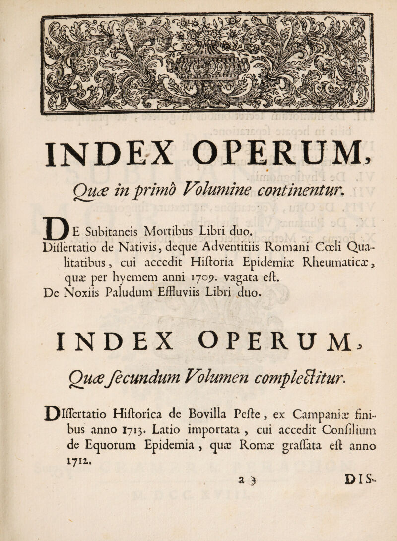 INDEX OPERUM, ~ ^ 0 * Quce in primo Volumine continentur. * *. * D E Subitaneis Mortibus Libri duo. Diilertatio de Nativis, deque Adventitiis Romani Coeli Qua¬ litatibus , cui accedit Hiftoria Epidemix Rheumatica:, qux per hyemem anni 1709. vagata effc. De Noxiis Paludum Effluviis Libri duo. INDEX OPERUM, QuaJeeundum Volumen complebitur. J3hTeftatio Hiftorica de Bovilla Pefte, ex Campanix fini¬ bus anno 1715. Latio importata , cui accedit Confilium de Equorum Epidemia , qux Romx gradata eft anno 1711. a 3 DIS».