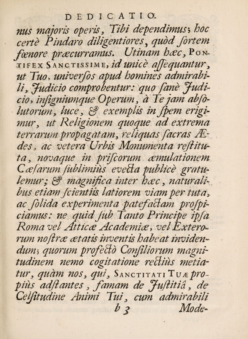 DEDICATIO. nus majoris operis 3 Tibi dependimus5 hoc certe Pindaro' diligentiores, quod fortem fcenore praecurramus. Utinam htfc3 Pon¬ tifex Sanctissime, id unice ajjequantur 3 ut Tuo, univerfos apud homines admirabi¬ li, Judicio comprobentur: quo fane Judi¬ cio y in/igniumque Operum, a Te jam abjo- • lutorum3 luce, CS exemplis in Jpem erigi¬ mur3 ut Religionem quoque ad extrema terrarum propagatam, reliquas facras JEr des, ac vetera Urbis Monumenta refiitur ta3 novaque in prifcorum aemulationem Coe [arum fublimius eveBa publice gratu- lemur; & magnifica inter haec, naturali¬ bus etiam fcientiis latiorem viam per tuta3. ac folida experimenta •patefaBam profpi- ciamus: ne quid Jub Tanto Principe ipja Roma vel Atticae Academiae, vel Extera¬ rum noflrae aetatis inventis habeat inviden¬ dum5 quorum profieBo Co?filiorum magni¬ tudinem nemo cogitatione reBius metia¬ tur3 quam nos3 qui3 Sanctitati Tujepro¬ pius adf antes 3 famam de Jufiitia, de Ceifitudine Animi Tui 3 cum admirabili b j» Mode-