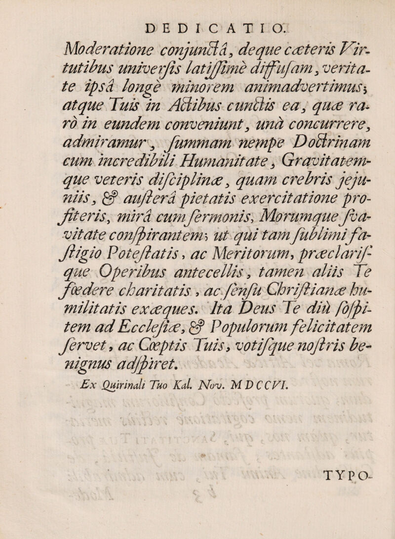 Moderatione conjunBa, de que c asteris Vir- tutibus univerjis latijjime diffufam 3 verita¬ te ipsa longe minorem animadvertimusj atque Tuis in AB ibus cunfiis ea 3 quse ra¬ ro in eundem conveniunt 3 una concurrere, admiramur 3 fummam nempe DoBrinam cum incredibili Humanitate3 Gravitatem¬ que veteris difc ip linee, quam crebris jeju¬ niis 3 auflera pietatis exercitatione pro- Jiteris, mira cum fermonis, MorumqueJva- v it at e confjoirantem* ut qui tam/ub limifa- Jligio Poteflatis, ac Meritorum* prseclarif- que Operibus antecellis, tamen aliis Te foedere charitatis, ac fenfii Chriflianse hu¬ militatis ex seques. Ita Deus Te diil fo/fi- tem ad Ecclejise, & Populorum felicitatem fervet, ac Coeptis Tuis, votifque nojlris be¬ nignus adjfiret. Ex Quirinali Tuo Kal. Nov. M D CC VL . . V> -• ► ■* • ’ '■* 4 ' TYPO