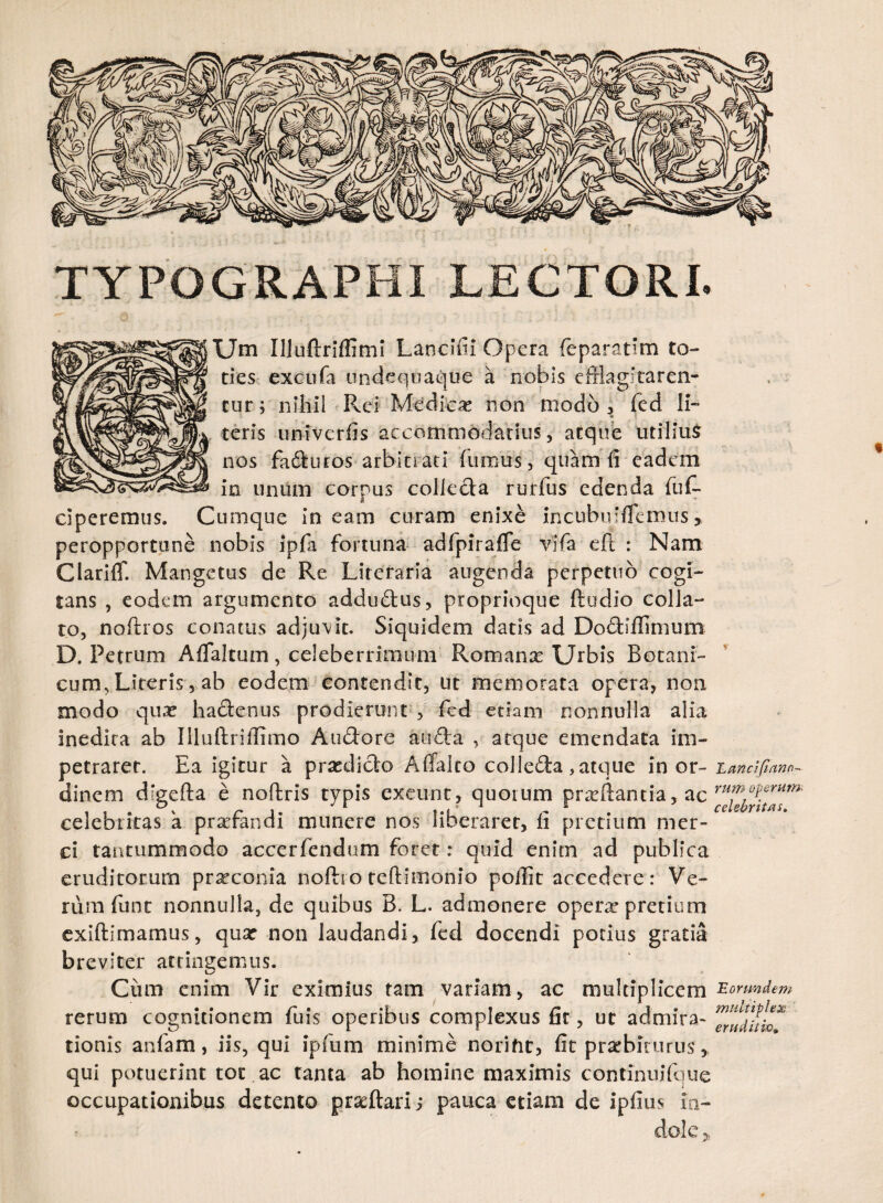 TYPOGRAPHI LECTORI. Um Illuftriffimi Lancifii Opera feparatim to¬ ties excufa undequaque a nobis efflagitaren¬ tur; nihil Pvd Medicae non modo, fed Ii- ** ' teris univerfis accommodatius, atque utilium nos faturos arbitrati (iimus , quam (i eadem in unum corpus collecta rurfus edenda fu In¬ ciperemus. Cumque in eam curam enixe incubu‘(femus, peropportune nobis ipfa fortuna adfpirafle vifa eft : Nam ClarilT. Mangetus de Re Literaria augenda perpetuo cogi¬ tans , eodem argumento addudius, proprioque (ludio colla- to, noftros conatus adjuvit. Siquidem datis ad Dodiiflimum D. Petrum Aflaltum , celeberrimum Romana: Urbis Botani¬ cum, Literis, ab eodem contendit, ut memorata opera, non modo qua? hadienus prodierunt , fcd etiam nonnulla alia inedita ab Illuftriflimo A udiore audla , atque emendata im¬ petraret. Ea igitur a praedicto Affalto colledia, atque in or- Lancifiano- dinem digefta e noftris typis exeunt, quorum pra?(lancia, ac celebritas a prrfandi munere nos liberaret, (i pretium mer¬ ci tantummodo accerfendum foret: quid enitn ad publica eruditorum prxeonia noftro teftimonio poilit accedere: Ve¬ rum funt nonnulla, de quibus B. L. admonere opera? pretium exiftimamus, qua? non laudandi, fed docendi potius gratia breviter attingemus. Ciim enim Vir eximius tam variam , ac multiplicem Eorundem rerum cognitionem fuis operibus complexus fit, ut admira- tionis anfam, iis, qui ipfum minime norifit, fit praebiturus,, qui potuerint tot ac tanta ab homine maximis continuifque occupationibus detento prseftari; pauca etiam de ipfius in¬ dole ^