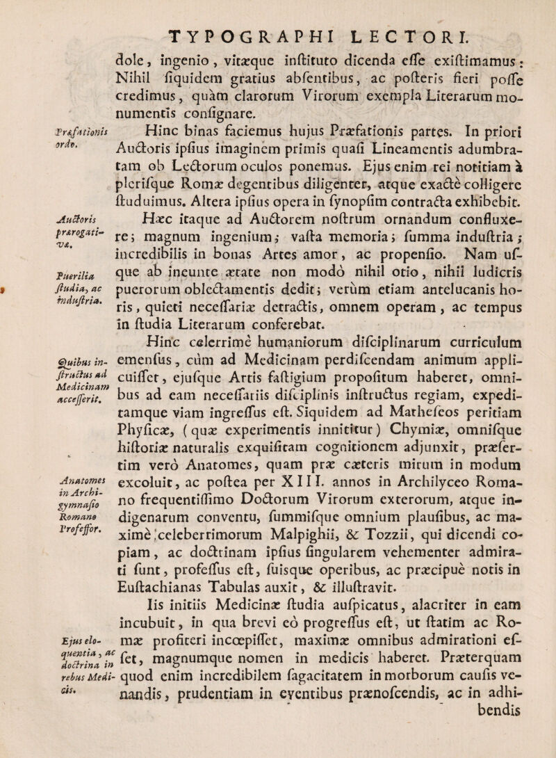 ordo. Antoris fr&rogaii~ <v&. Euerilia fudia*, ac induftria. Quibus in- TYPOGRAPHI LECTORI. dole, ingenio, vitxque inftituto dicenda efle exiftimamus: Nihil fiquidem gratius abfentibus, ac porteris fieri pofTe credimus, quam clarorum Virorum exempla Literarummo¬ numentis confignare. Audoris ipfius imaginem primis quafi Lineamentis adumbra¬ tam ob Ledorum oculos ponemus. Ejus enim rei notitiam a plerifque Romse degentibus diligenter, atque exade colligere ftuduimus. Altera ipfius opera in fynopfim contrada exhibebit. Hxc itaque ad Audorem noftrum ornandum confluxe¬ re; magnum ingenium,- vafta memoria; fumma induftria; incredibilis in bonas Artes amor, ac propenfio. Nam uf- que ab ineunte aetate non modo nihil otio, nihil ludicris puerorum obledamentis dedit; verum etiam antelucanis ho¬ ris, quieti neceflarix detradis, omnem operam, ac tempus in ftudia Literarum conferebat. Hinc celerrime humaniorum difciplinarum curriculum emenfus, cum ad Medicinam perdlfcendam animum appli- jiruciusad cuiflet, ejufque Artis fartilium propofitum haberet, omni- accejferit. bus ad eam necefiarus difciphms initructus regiam, expedi- tamque viam ingrefTus eft. Siquidem ad Mathefeos peritiam Phyficx, (qux experimentis innititur) Chymix, omnifque hiftorix naturalis exquifitam cognitionem adjunxit, prxfer- tim vero Anatomes, quam prx ceteris mirum in modum excoluit, ac poftea per XIII. annos in Archilyceo Roma¬ no frequentiflimo Dodorum Virorum exterorum, atque in¬ digenarum conventu, fummifque omnium plaufibus, ac ma¬ xime celeberrimorum Malpighii, 6c Tozzii, qui dicendi co¬ piam , ac dodrinam ipfius Angularem vehementer admira¬ ti funt, profefTus eft, fuisque operibus, ac prxeipue notis in Euftachianas Tabulas auxit, & illuftravit. Iis initiis Medicinx ftudia aufpicatus, alacriter in eam incubuit, in qua brevi eo progrefTus eft, ut ftatim ac Ro- mx profiteri incoepiflet, maximx omnibus admirationi ef- do&rina in > magnumque nomen in medicis haberet. Prxterquam rebus Medi- quod enim incredibilem fagacitatem in morborum caufis ve¬ nandis , prudentiam in eventibus prsnofcendis, ac in adhi¬ bendis Anatomes in Archi- gymnafio Romano Vrofeffor» Ejus elo- as