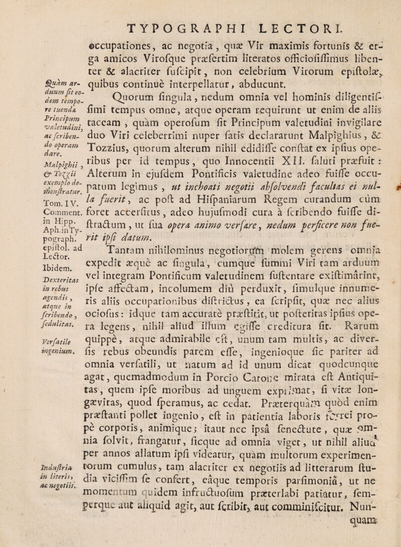 ©ccupationes, ac negotia , quas Vir maximis fortunis & er¬ ga amicos Virofque prsefertim literatos officiofiftimus liben¬ ter fte. alacriter fufcipit, non celebrium Virorum epiftol^ ar- quibus continue interpellatur, abducunt AdemJ!m$o- Quorum fingula, nedum omnia vel hominis diligenti^ re tuenda fimi tempus omne, atque operam requirunt ut enim de aliis vlSdini taccam > quam operofum fit Principum valetudini invigilare acfcriben- duo Viri celeberrimi nuper fatis declararunt Malpighius, 5c Tozzius, quorum alterum nihil edidifle conftat ex ipfius ope-* Mdpighn ibus per id tempus, quo Innocentii XI i. faluci profuit : & To^jU Alterum in ejufdem Pontificis valetudine adeo fu i fle occu- Itionjirltur Patum kgdims , ut inchoati negotii ahfolvendi facultas ei nuU Tom. iv ^ fuerit, ac poft ad Hifpaniarum Regem curandum cum Comment. foret accerfitus, adeo hujufmodi cura a fcribendo fu i fle di- Aph^inTy ^ra^um ’ m ^ua opera animo ver far e, nedum perficere non fue- pograph. 'rit it?fi datum. u4lor' Tantam nihilominus negotiorifrn molem gerens omnia expedit ^equc ac fingula, cumque fummi Viri tam arduum vel integram Pontificum valetudinem fuftentare exiftimarinc, ipfe affectam, incolumem diu perduxit, fimulque innume¬ ris aliis occupationibus diftn&us , ea fcripfit, qux nec alius ociofus: idque tam accurate prseftitit, nt pofteriras ipfius ope¬ ra legens-, nihil aliud illum egifle creditura fit. Rarum quippe, atque admirabile cft, unum tam multis, ac diver¬ tis rebus obeundis parem efife, ingenioque fic pariter ad omnia verfatili, ut natum ad id unum dicat quodcunque agat, quemadmodum in Porcio Catone mirata cft Antiqui¬ tas, quem ipfe moribus ad unguem exprimat, fi vltx lon¬ gaevitas, quod fperamus, ac cedat. Praeterquam quod enim pr^ftanti pollet ingenio, eft in patientia laboris fc/rei pro¬ pe corporis, animique; itant ncc ipsa fenecftute , qu^e nia folvit, frangatur, ilcque ad omnia viget, ut nihil alitia' per annos allatum ipfi videatur, quam multorum experimen¬ torum cumulus, tam alacriter ex negotiis ad litterarum ftu- Ibidem. Dexteritas in rebus agendis 3 atque in fcribendo, fedulitas. Verfatile m genium. Induflria in literis 3 ac negotiis.. dia viciflim fe confert, eaque temporis parfimonia, ut ne momentum quidem infruduofum praeterlabi patiatur, fem- perque aut aliquid agit, aut fgribir, aut comminifcitur. Nun¬ quam